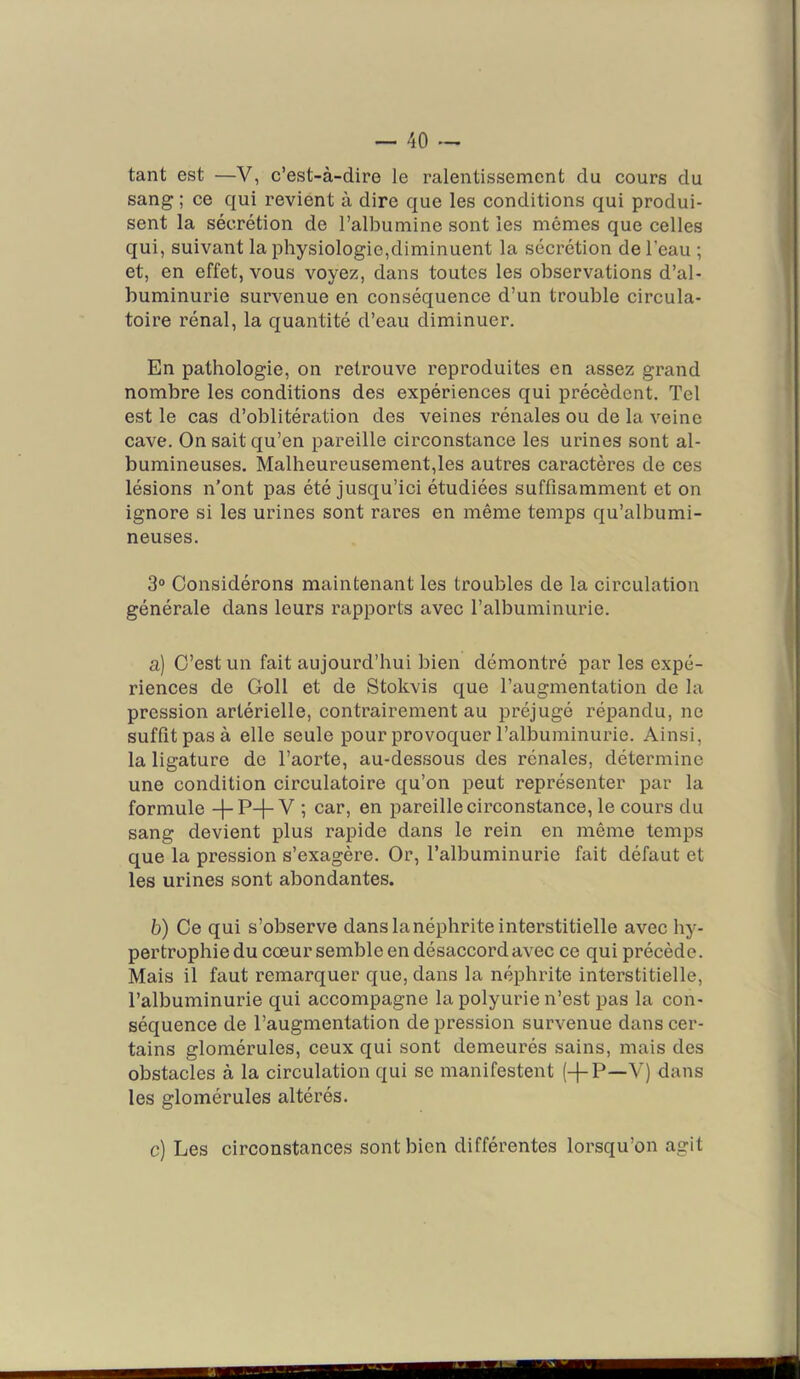 tant est —V, c’est-à-dire le ralentissement du cours du sang ; ce qui revient à dire que les conditions qui produi- sent la sécrétion de l’albumine sont les mêmes que celles qui, suivant la physiologie,diminuent la sécrétion de l’eau ; et, en effet, vous voyez, dans toutes les observations d’al- buminurie survenue en conséquence d’un trouble circula- toire rénal, la quantité d’eau diminuer. En pathologie, on retrouve reproduites en assez grand nombre les conditions des expériences qui précèdent. Tel est le cas d’oblitération des veines rénales ou de la veine cave. On sait qu’en pareille circonstance les urines sont al- bumineuses. Malheureusement,les autres caractères de ces lésions n’ont pas été jusqu’ici étudiées suffisamment et on ignore si les urines sont rares en même temps qu’albumi- neuses. 3“ Considérons maintenant les troubles de la circulation générale dans leurs rapports avec l’albuminurie. a) C’est un fait aujourd’hui bien démontré par les expé- riences de Coll et de Stokvis que l’augmentation de la pression artérielle, contrairement au préjugé répandu, ne suffît pas à elle seule pour provoquer l’albuminurie. Ainsi, la ligature de l’aorte, au-dessous des rénales, détermine une condition circulatoire qu’on peut représenter par la formule -f-P-}-V ; car, en pareille circonstance, le cours du sang devient plus rapide dans le rein en même temps que la pression s’exagère. Or, l’albuminurie fait défaut et les urines sont abondantes. b) Ce qui s’observe dans la néphrite interstitielle avec hy- pertrophie du cœur semble en désaccord avec ce qui précède. Mais il faut remarquer que, dans la néphrite interstitielle, l’albuminurie qui accompagne la polyurie n’est pas la con- séquence de l’augmentation dépréssion survenue dans cer- tains glomérules, ceux qui sont demeurés sains, mais des obstacles à la circulation qui se manifestent (-j-P—V) dans les glomérules altérés. c) Les circonstances sont bien différentes lorsqu’on agit