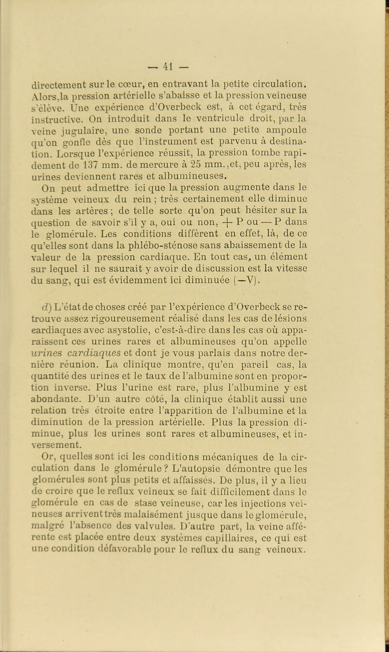 directement sur le cœur, en entravant la petite circulation. Alors,la pression artérielle s’abaisse et la pression veineuse s’élève. Une expérience d’Overbeck est, à cet égard, très instructive. On introduit dans le ventricule droit, par la veine jugulaire, une sonde portant une petite ampoule qu’on gonfle dès que l’instrument est parvenu à destina- tion. Lorsque l’expérience réussit, la pression tombe rapi- dement de 137 mm. de mercure à 25 mm.,et, peu après, les urines deviennent rares et albumineuses. On peut admettre ici que la pression augmente dans le système veineux du rein ; très certainement elle diminue dans les artères ; de telle sorte qu’on peut hésiter sur la question de savoir s’il y a, oui ou non, P ou — P dans le glomérule. Les conditions diffèrent en effet, là, de ce qu’elles sont dans la phlébo-sténose sans abaissement de la valeur de la pression cardiaque. En tout cas„ un élément sur lequel il ne saurait y avoir de discussion est la vitesse du sang, qui est évidemment ici diminuée (—V). cl) L’état de choses créé par l’expérience d’Overbeck se re- trouve assez rigoureusement réalisé dans les cas de lésions cardiaques avec asystolie, c’est-à-dire dans les cas où appa- raissent ces urines rares et albumineuses qu’on appelle urines cardiaciues et dont je vous parlais dans notre der- nière réunion. La clinique montre, qu’en pareil cas, la quantité des urines et le taux de l’albumine sont en propor- tion inverse. Plus l’urine est rare, plus l’albumine y est abondante. D’un autre côté, la clinique établit aussi une relation très étroite entre l’apparition de l’albumine et la diminution de la pression artérielle. Plus la pression di- minue, plus les urines sont rares et albumineuses, et in- versement. Or, quelles sont ici les conditions mécaniques de la cir- culation dans le glomérule ? L’autopsie démontre que les glomérules sont plus petits et affaissés. De plus, il y a lieu de croire que le reflux veineux se fait difficilement dans le glomérule en cas de stase veineuse, car les injections vei- neuses arrivent très malaisément jusque dans le glomérule, malgré l’absence des valvules. D’autre part, la veine affé- rente est placée entre deux systèmes capillaires, ce qui est une condition défavorable pour le reflux du sang veineux.