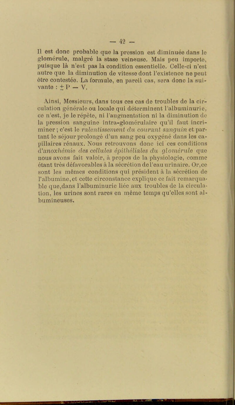 Il est donc probable que la pression est diminuée dans le glomérule, malgré la stase veineuse. Mais peu importe, puisque là n’est pas la condition essentielle. Celle-ci n’est autre que la diminution de vitesse dont l’existence ne peut être contestée. La formule, en pareil cas, sera donc la sui- vante : + P — V. Ainsi, Messieurs, dans tous ces cas de troubles de la cir- culation générale ou locale qui déterminent l’albuminurie, ce n’est, je le répète, ni l’augmentation ni la diminution de la pression sanguine intra-glomérulaire qu’il faut incri- miner ; c’est le ra,lentissement du courant sanguin et par- tant le séjour proloiigé d’un sang peu oxygéné dans les ca- pillaires rénaux. Nous retrouvons donc ici ces conditions eVanoxhémie des cellules épithéliales du glomérule que nous avons fait valoir, à propos de la physiologie, comme étant très défavorables à la sécrétion de l’eau urinaire. Or,ce sont les mêmes conditions qui président à la sécrétion de l’albumine, et cette circonstance explique ce fait remarqua- ble que,dans l’albuminurie liée aux troubles de la circula- tion, les urines sont i^ares en même temps qu’elles sont al- bumineuses.
