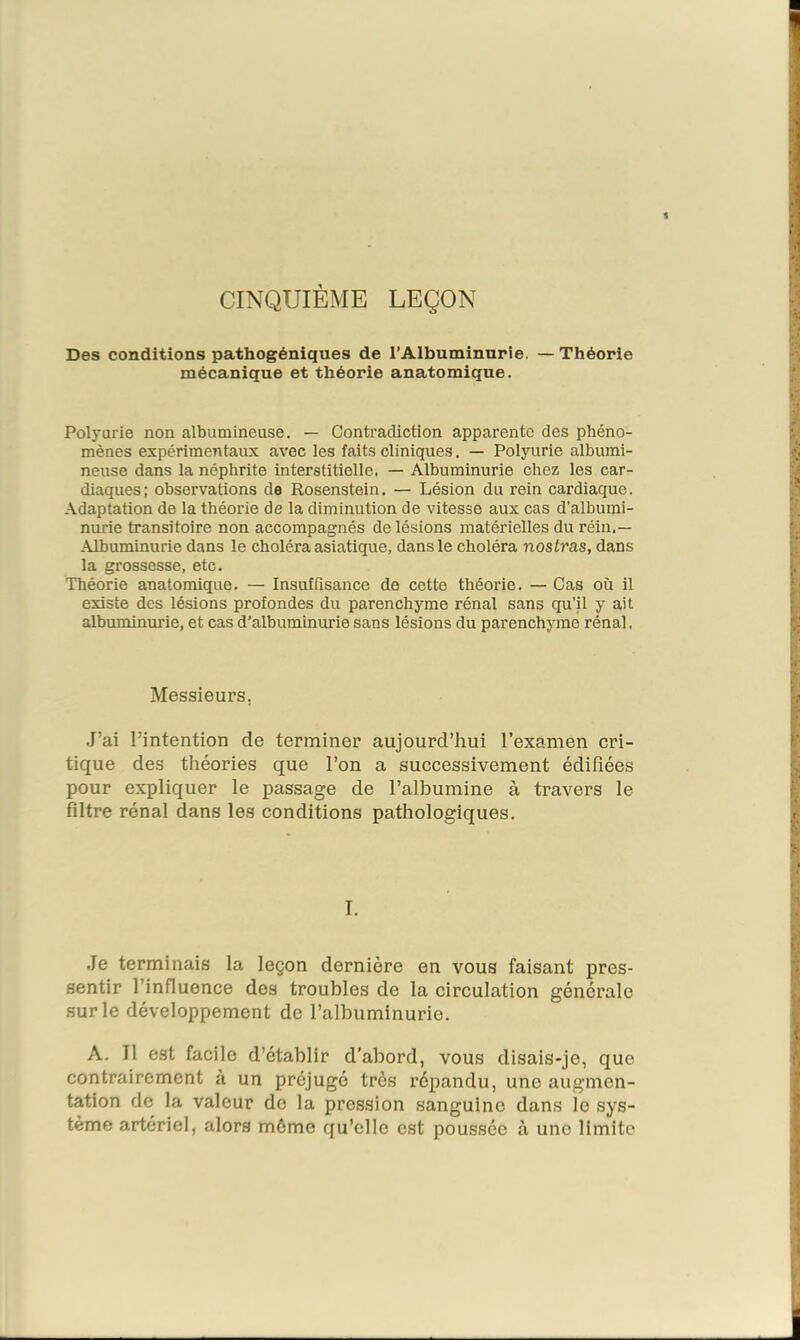 % CINQUIÈME LEÇON Des conditions pathogéniques de l’Albuminurie. — Théorie mécanique et théorie anatomique. Polyurie non albumineuse, — Contradiction apparente des phéno- mènes expérimentaux avec les faits cliniques. — Polyurie albumi- neuse dans la néphrite interstitielle. — Albuminurie chez les car- diaques ; observations de Rosenstein, — Lésion du rein cardiaque. Adaptation de la théorie de la diminution de vitesse aux cas d’albumi- nurie transitoire non accompagnés de lésions matérielles du réiu.— Albuminurie dans le choléra asiatique, dans le choléra nostras, dans la grossesse, etc. Théorie anatomique, — Insuffisance de cette théorie. — Cas où il existe des lésions profondes du parenchyme rénal sans qu’il y ait albuminurie, et cas d’albuminurie sans lésions du parenchyme rénal. Messieurs, .J’ai l’intention de terminer aujourd’hui l’examen cri- tique des théories que l’on a successivement édifiées pour expliquer le passage de l’albumine à travers le filtre rénal dans les conditions pathologiques. I. .Je terminais la leçon dernière en vous faisant pres- sentir l’influence des troubles de la circulation générale .sur le développement de l’albuminurie. A. J1 est facile d’établir d’abord, vous disais-je, que contrairement à un préjugé très répandu, une augmen- tation de la valeur de la pression sanguine dans le sys- tème artériel, alors môme qu’elle est poussée à une limite