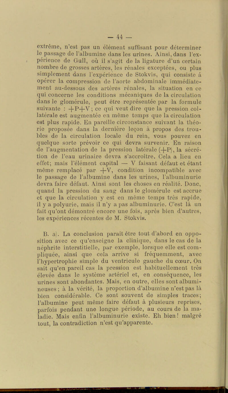 extrême, n’est pas un clément suffisant pour déterminer le passage de l’albumine dans les urines. Ainsi, dans l’ex- périence de Gull, où il s’agit de la ligature d’un certain nombre de grosses artères, les rénales exceptées, ou plus simplement dans l’expérience de Stokvis, qui consiste a opérer la compression de l’aorte abdominale immédiate- ment au-dessous dos artères rénales, la situation en ce qui concerne les conditions mécaniques de la circulation dans le glomérule, peut être représentée par la formule suivante : -|-P-1-V ; ce qui veut dire que la pression col- latérale est augmentée en même temps que la circulation est plus rapide. En pareille circonstance suivant la théo- rie proposée dans la dernière leçon à propos dos trou- bles de la circulation locale du rein, vous pouvez en quelque sorte prévoir ce qui devra survenir. En raison de l’augmentation de la pression latérale (-[-P), la sécré- tion de l’eau urinaire devra s’accroître. Cela a lieu en effet; mais l’élément capital — V faisant défaut et étant même remplacé par +V, condition incompatible avec le passage de l’albumine dans les urines, l’albuminurie devra faire défaut. Ainsi sont les choses en réalité. Donc, quand la pression du sang dans le glomérule est accrue et que la circulation y est en même temps très rapide, il y a polyurie, mais il n’y a pas albuminurie. C’est là un fait qu’ont démontré encore une fois, après bien d’autres, les expériences récentes de M. Stokvis. B. a). La conclusion paraît être tout d’abord en oppo- sition avec ce qu’enseigne la clinique, dans le cas de la néphrite interstitielle, par exemple, lorsque elle est com- pliquée, ainsi que cela arx’ive si fréquemment, avec l’hypertrophie simple du ventricule gauche du cœur. On sait qu’en pareil cas la pression est habituellement très élevée dans le système artériel et, en conséquence, les urines sont abondantes. Mais, en outre, elles sont albumi- neuses ; à la vérité, la proportion d’albumine n’est pas là bien considérable. Ce sont souvent de simples traces; l’albumine peut même faire défaut à plusieurs reprises, parfois pendant une longue période, au cours de la ma- ladie. Mais enfin l’albuminurie existe. Eh bien ! malgré tout, la contradiction n’est qu’apparente.