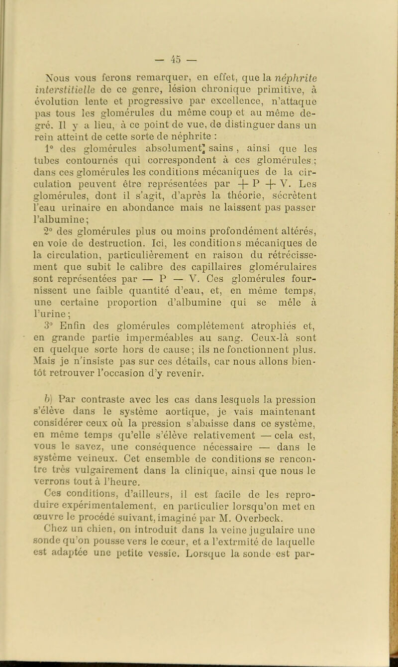 Nous vous ferons remarquer, en effet, que la néphrite interstitielle de ce genre, lésion chronique primitive, à évolution lente et progressive par excellence, n’attaque pas tous les glomérules du même coup et au même de- gré, Il y a lieu, à ce point de vue, de distinguer dans un rein atteint de cette sorte de néphrite ; 1® des glomérules absolument’ sains , ainsi que les tubes contournés qui correspondent à ces glomérules ; dans ces glomérules les conditions mécaniques de la cir- culation peuvent être représentées par P V. Les glomérules, dont il s’agit, d’après la théorie, sécrètent l’eau urinaire en abondance mais ne laissent pas passer l’albumine; 2° des glomérules plus ou moins profondément altérés, en voie de destruction. Ici, les conditions mécaniques de la circulation, particulièrement en raison du rétrécisse- ment que subit le calibre des capillaires glomérulaires sont représentées par — P — V. Oes glomérules four- nissent une faible quantité d’eau, et, en même temps, une certaine proportion d’albumine qui se mêle à l’urine ; 3® Enfin des glomérules complètement atrophiés et, en grande partie imperméables au sang. Ceux-là sont en quelque sorte hors de cause; ils ne fonctionnent plus. Mais je n’insiste pas sur ces détails, car nous allons bien- tôt retrouver l’occasion d’y revenir. h) Par contraste avec les cas dans lesquels la pression s’élève dans le système aortique, je vais maintenant considérer ceux où la pression s’abaisse dans ce système, en même temps qu’elle s’élève relativement — cela est, vous le savez, une conséquence nécessaire — dans le système veineux. Cet ensemble de conditions se rencon- tre très vulgairement dans la clinique, ainsi que nous le verrons tout à l’heure. Ces conditions, d’ailleurs, il est facile de les repro- duire expérimentalement, en particulier lorsqu’on met en œuvre le procédé suivant, imaginé par M. Overbeck. Chez un chien, on introduit dans la veine jugulaire une sonde qu’on pou.sse vers le cœur, et a l’extrmité de laquelle est adaptée une petite ve.ssie. Lorsque la sonde est par-