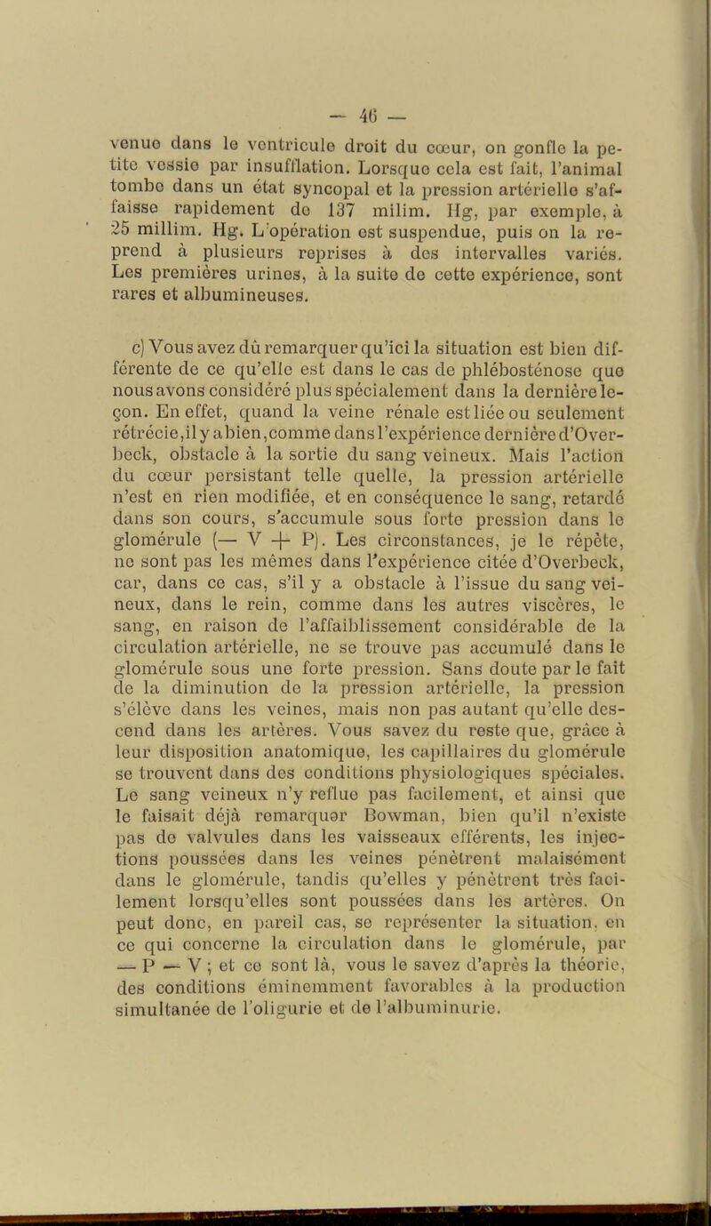 - 40 — venue clans le ventricule droit du cœur, on gonfle la pe- tite vessie par insufflation. Lorsque cela est fait, l’animal tombe dans un état syncopal et la ijression artérielle s’af- faisse rapidement de 137 milim. Ilg, par exemple, à 25 millim. Hg. L’opération est suspendue, puis on la re- prend à plusieurs reprises à des intervalles variés. Les premières urines, à la suite de cette expérience, sont rares et albumineuses. c) Vous avez dû remarquer qu’ici la situation est bien dif- férente de ce qu’elle est dans le cas de phlébosténose quo nousavons considéré plus spécialement dans la dernière le- çon. En effet, c[uand la veine rénale est liée ou seulement rétrécie,il y abien,comme dans l’expérience dernière d’Over- beck, obstacle à la sortie du sang veineux. Mais l’action du cœur persistant telle quelle, la pression artérielle n’est en rien modifiée, et en conséquence le sang, retardé dans son cours, s'accumule sous forte pression dans le glomérule (— V -f- P). Les circonstances, je le répète, ne sont pas les mêmes dans l’expérience citée d’Overbeck, car, dans ce cas, s’il y a obstacle à l’issue du sang vei- neux, dans le rein, comme dans les autres viscères, le sang, en raison de l’affaiblissement considérable de la circulation artérielle, ne se trouve pas accumulé dans le glomérule sous une forte pression. Sans doute par le fait de la diminution de la pression artérielle, la pression s’élève dans les veines, mais non pas autant qu’elle des- cend dans les artères. Vous savez du reste que, grâce à leur disposition anatomique, les capillaires du glomérule se trouvent dans des conditions physiologiques spéciales. Le sang veineux n’y reflue pas facilement, et ainsi que le faisait déjà remarquer Bowman, bien qu’il n’existe pas de valvules dans les vaisseaux efférents, les injec- tions poussées dans les veines pénètrent malaisément dans le glomérule, tandis qu’elles y pénètrent très faci- lement lorsqu’elles sont poussées dans les artères. On peut donc, en pareil cas, se représenter la situation, en ce qui concerne la circulation dans le glomérule, par — P — V ; et ce sont là, vous le savez d’après la théorie, des conditions éminemment favorables à la production simultanée de l’oligurie et de l’albuminurie.