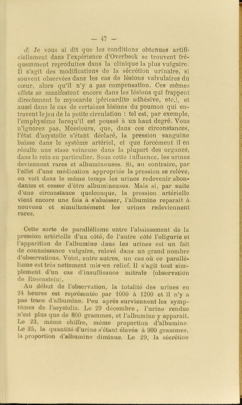 il Je vous ai dit que les conditions obtenues artifi- ciellement dans l’expérience d’Overbeck se trouvent fré- quemment reproduites dans la clinique la plus vulgaire. Il s’agit des modifications de la sécrétion urinaire, si souvent observées dans les cas de lésions valvulaires du cœur, alors qu’il n’y a pas compensation. Ces mêmes effets se manifestent encore dans les lésions qui frappent directement le myocarde (péricardite adhésive, etc.), et aussi dans le cas de certaines lésions du poumon qui en- travent le jeu de la petite circulation : tel est, par exemple, l’emphysème lorsqu’il est poussé à un haut degré. Vous n’ignorez pas, Messieurs, que, dans ces circonstances, l’état d’asystolie s’étant déclaré, la pression sanguine baisse dans le système artériel, et que forcément il en résulte une stase veineuse dans la plupart des organes, dans le rein en particulier. Sous cette influence, les urines deviennent rares et albumineuses. Si, au contraire, par l’effet d’une médication appropriée la pression se relève, on voit dans le même temps les urines redevenir abon- dantes et cesser d’être albumineuses. Mais si, par suite d’une circonstance quelconque, la pression artérielle vient encore une fois à s’abaisser, l’albumine reparaît à nouveau et simultanément les urines redeviennent rares. Cette sorte de parallélisme entre l’abaissement do la pression artérielle d’un côté, de l’autre côté l’oligurie et l’apparition de l’albumine dans les urines est un fait de connaissance vulgaire, relevé dans un grand nombre d’observations. Voici, entre autres, un cas où ce parallé- lisme est très nettement mis'en relief. Il s’agit tout sim- plement d’un cas d’insuffisance mitrale (observation de Rosenstein). Au début de l’observation, la totalité des urines en 24 heures est représentée par 1000 à 1200 et il n’y a pas trace d’albumine. Peu après surviennent les symp- tômes de l’asystolie. Le 20 décembre , l’urine rendue n’est plus que de 800 grammes, et l’albumine y apparaît. Le 2-j, même chiffre, mémo proportion d’albumine. Le 25, la f|uantité d’urine s’étant élevée à 900 grammes, la prop>ortion d’albumine diminue. Le 20, la séci'étion