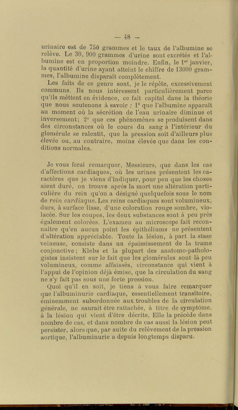 urinaire est de 750 grammes et le taux de l’albumine se relève. Le 30, 900 grammes d’urine sont excrétés et l’ai- j ljumine est en proportion moindre. Enfin, le l'*' janvier, la quantité d’urine ayant atteint le chiffre de 13000 gram- mes, l’albumine disparaît complètement. Les faits de ce genre sont, je le répète, excessivement communs. Ils nous intéressent particulièrement parce qu’ils méttent en évidence, cc fait capital dans la théorie que nous soutenons à savoir ; 1® que l’albumine apparaît au moment où la sécrétion de l’eau urinaire diminue et inversement; 2° que ces phénomènes se produisent dans ^ des circonstances où le cours du sang à l’intérieur du glomérule se ralentit, que la pression soit d’ailleurs plus • élevée ou, au contraire, moins élevée que dans les con- j ditions normales. | Je vous ferai remarquer. Messieurs, que dans les cas I d’affections cardiaques, où les urines présentent les ca- fl ractères que je viens d’indiquer, pour peu que les choses I aient duré, on trouve après la mort une altération parti- fl culière du rein qu’on a désigné quelquefois sous le nom fl de rein cardiaque. Les reins cardiaques sont volumineux, durs, à surface lisse, d’une coloration rouge sombre, vio- lacée. Sur les coupes, les deux substances sont à peu près également colorées. L’examen au microscope fait recon- naître qu’en aucun point les épithéliums ne présentent d’altération appréciable. Toute la lésion, à part la stase veineuse, consiste dans un épaississement de la trame conjonctive ; Klebs et la plupart des anatomo-patholo- gistes insistent sur le fait que les glomérules sont là peu volumineux, comme affaissés, circonstance qui vient à l’appui de l’opinion déjà émise, que la circulation du sang ne s’y fait pas sous une forte pression. 1 Quoi qu’il en soit, je tiens à vous faire remarquer . que l’albuminurie cardiaque, essentiellement transitoire, éminemment subordonnée aux troubles de la circulation générale, ne saurait être rattachée, à titre de symptôme, à la lésion qui vient d’être décrite, Elle la précède dans ^ nombre de cas, et dans nombre de cas aussi la lésion peut ;; persister, alors que, par suite du relèvement de la pression | aortique, l’albuminurie a depuis longtemps disparu. |j