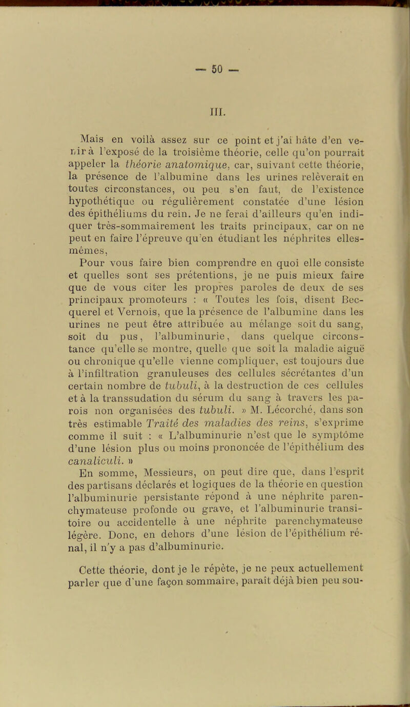 — so- in. Mais en voilà assez sur ce point et j’ai hâte d’en ve- nir à l’exposé de la troisième théorie, celle qu’on pourrait appeler la théorie anatomique, car, suivant cette théorie, la présence de l’albumine dans les urines relèverait en toutes circonstances, ou peu s’en faut, de l’existence hypothétique ou régulièrement constatée d’une lésion des épithéliums du rein. Je ne ferai d’ailleurs qu’en indi- quer très-sommairement les traits principaux, car on ne peut en faire l’épreuve qu’en étudiant les néphrites elles- mêmes, Pour vous faire bien comprendre en quoi elle consiste et quelles sont ses prétentions, je ne puis mieux faire que de vous citer les propres paroles de deux de ses principaux promoteurs : « Toutes les fois, disent Bec- querel et Vernois, que la présence de l’albumine dans les urines ne peut être attribuée au mélange soit du sang, soit du pus, l’albuminurie, dans quelque circons- tance qu’elle se montre, quelle que soit la maladie aiguë ou chronique qu’elle vienne compliquer, est toujours due à l’infiltration granuleuses des cellules sécrétantes d’un certain nombre de tubuli, à la destruction de ces cellules et à la transsudation du sérum du sang à travers les pa- rois non organisées des tubuli. » M. Lécorché, dans son très estimable Traité des maladies des reins, s’exprime comme il suit : « L’albuminurie n’est que le symptôme d’une lésion plus ou moins prononcée de l’épithélium des canaliculi. » En somme. Messieurs, on peut dire que, dans l’esprit des partisans déclarés et logiques de la théorie en question l’albuminurie persistante répond à une néphrite paren- chymateuse profonde ou grave, et l’albuminurie transi- toire ou accidentelle à une néphrite parenchymateuse légère. Donc, en dehors d’une lésion de l’épithélium ré- nal, il n’y a pas d’albuminurie. Cette théorie, dont je le répète, je ne peux actuellement parler que d'une façon sommaire, paraît déjà bien peu sou-