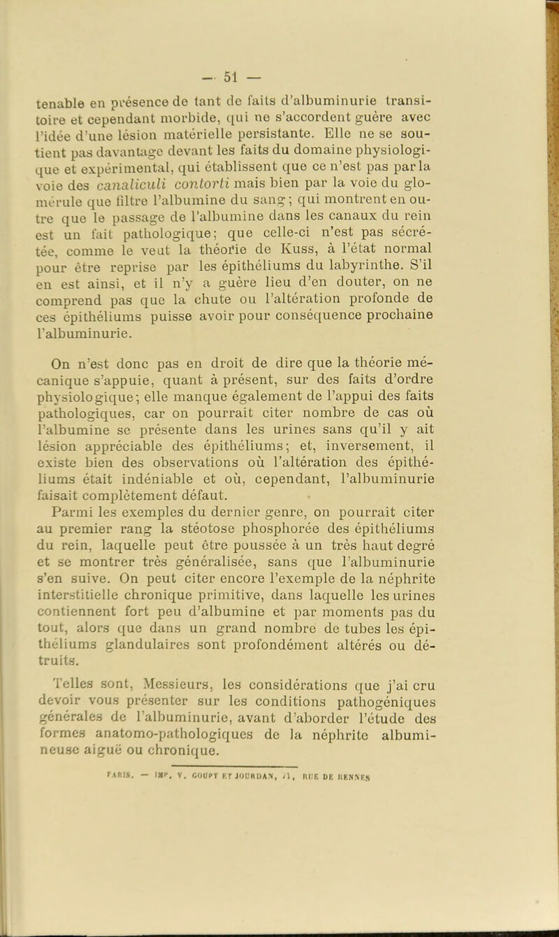 tenable en pi'ésence de tant de faits d’albuminurie transi- toire et cependant morbide, qui ne s’accordent guère avec l’idée d’une lésion matérielle persistante. Elle ne se sou- tient pas davantage devant les faits du domaine physiologi- que et expérimental, qui établissent que ce n’est pas parla voie des canaliculi contorti mais bien par la voie du glo- mérule que filtre l’albumine du sang ; qui montrent en ou- tre que le passage de l’albumine dans les canaux du rein est un fait pathologique; que celle-ci n’est pas sécré- tée, comme le veut la théor'ie de Kuss, à l’état normal pour être reprise par les épithéliums du labyrinthe. S’il en est ainsi, et il n’y a guère lieu d’en douter, on ne comprend pas que la chute ou l’altération profonde de ces épithéliums puisse avoir pour conséquence prochaine l’albuminurie. On n’est donc pas en droit de dire que la théorie mé- canique s’appuie, quant à présent, sur des faits d’ordre physiologique; elle manque également de l’appui des faits pathologiques, car on pourrait citer nombre de cas où l’albumine se présente dans les urines sans qu’il y ait lésion appréciable des épithéliums; et, inversement, il existe bien des observations où l’altération des épithé- liums était indéniable et où, cependant, l’albuminurie faisait comjùètement défaut. Parmi les exemples du dernier genre, on pourrait citer au premier rang la stéotose phosphorée des épithéliums du rein, laquelle peut être poussée à un très haut degré et se montrer très généralisée, sans que l’albuminurie s’en suive. On peut citer encore l’exemple de la néphrite interstitielle chronique primitive, dans laquelle les urines contiennent fort peu d’albumine et par moments pas du tout, alors que dans un grand nombre de tubes les épi- théliums glandulaires sont profondément altérés ou dé- truits. Telles sont. Messieurs, les considérations que j’ai cru devoir vous présenter sur les conditions pathogéniques générales de l’albuminurie, avant d’aborder l’étude des formes anatomo-pathologiques de la néphrite albumi- neuse aiguë ou chronique. TARIS. — 1)11’. V. nOURT F.r JOÜRDAM, /l, IW)E DF. IIF.NNE*