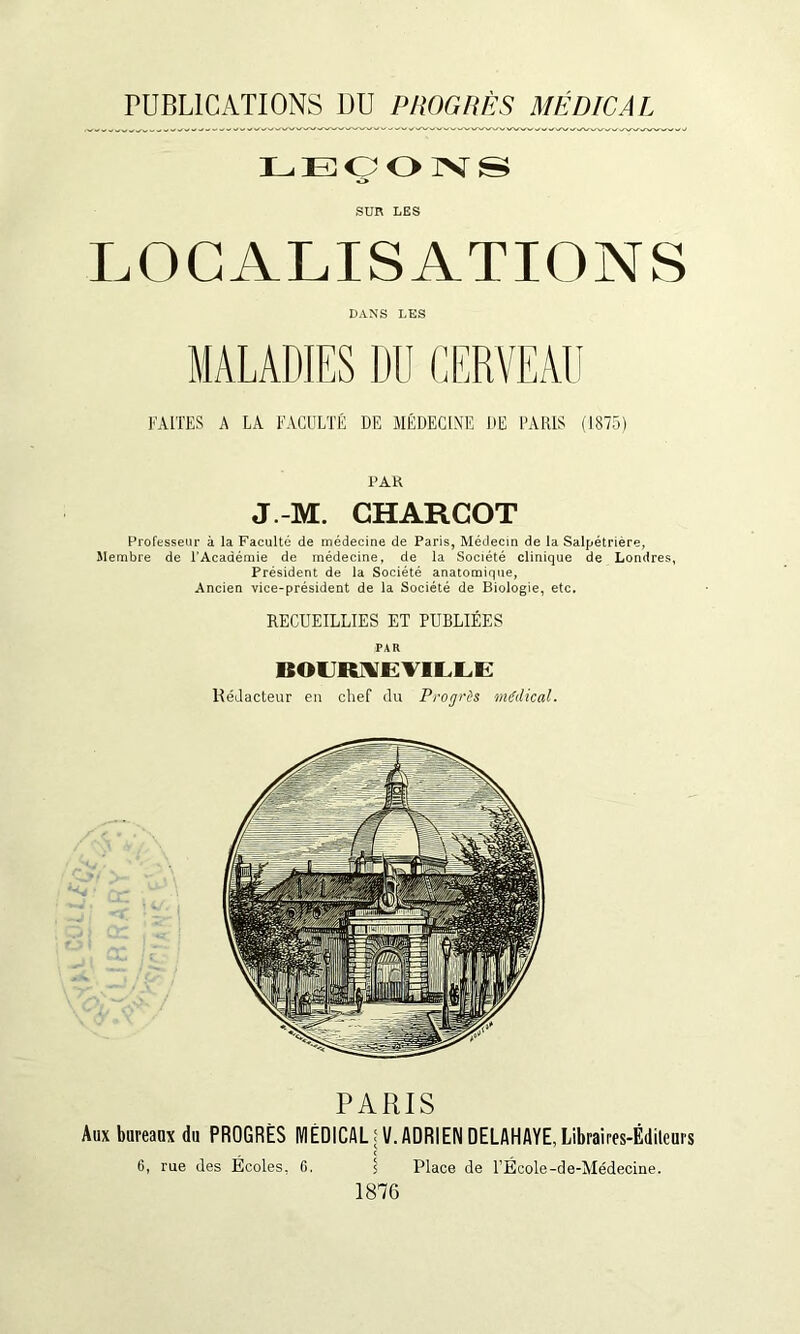 PUBLICATIONS DU P/IOGHÈS MÉDICAL LEOOIVS SUR LES LOCALISATIONS DANS LES MALADIES DU CERVEAU FAITES A LA FACULTÉ DE MÉDECINE DE FARIS (1875) l’AK J.-M. CHARCOT Professeur à la Faculté de médecine de Paris, Médecin de la Salpétrière, Membre de l'Académie de médecine, de la Société clinique de Londres, Président de la Société anatomique, Ancien vice-président de la Société de Biologie, etc. RECUEILLIES ET PUBLIÉES BOUR^EVlLlaE Rédacteur en chef du Progrès médical. PARIS Aux bureaux du PROGRÈS MÉDICAL fV. ADRIEN DELAHAYE.Libraires-Édileurs 6, rue des Écoles, G. I Place de FÉcole-de-Médecine. 1876