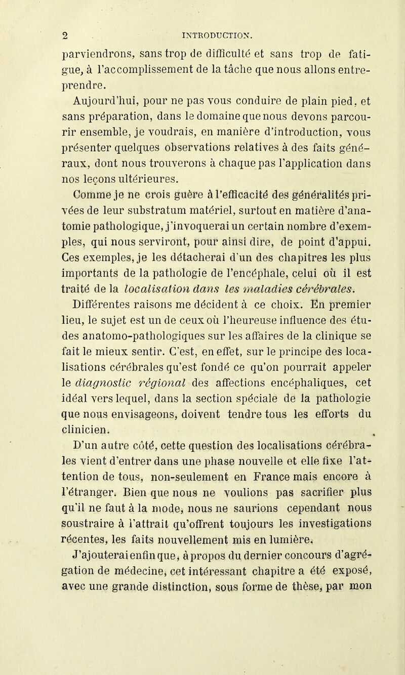 parviendrons, sans trop de difficulté et sans trop de fati- gue, à raccomplissement de la tâche que nous allons entre- prendre. Aujourd’hui, pour ne pas vous conduire de plain pied, et sans préparation, dans le domaine que nous devons parcou- rir ensemble, je voudrais, en manière d’introduction, vous présenter quelques observations relatives à des faits géné- raux, dont nous trouverons à chaque pas l’application dans nos leçons ultérieures. Comme je ne crois guère à l’efficacité des généralités pri- vées de leur substratum matériel, surtout en matière d’ana- tomie pathologique, j’invoquerai un certain nombre d’exem- ples, qui nous serviront, pour ainsi dire, de point d’appui. Ces exemples, je les détacherai d’un des chapitres les plus importants de la pathologie de l’encéphale, celui où il est traité de la localisation dans les maladies cérébrales. Différentes raisons me décident à ce choix. En premier lieu, le sujet est un de ceux où l’heureuse influence des étu- des anatomo-pathologiques sur les affaires de la clinique se fait le mieux sentir. C'est, en effet, sur le principe des loca- lisations cérébrales qu’est fondé ce qu’on pourrait appeler le diagnostic régional des affections encéphaliques, cet idéal vers lequel, dans la section spéciale de la pathologie que nous envisageons, doivent tendre tous les efforts du clinicien. D’un autre coté, cette question des localisations cérébra- les vient d’entrer dans une phase nouvelle et elle fixe l’at- tention de tous, non-seulement en France mais encore à l’étranger. Bien que nous ne voulions pas sacrifier plus qu'il ne faut à la mode, nous ne saurions cependant nous soustraire à l’attrait qu’offrent toujours les investigations récentes, les faits nouvellement mis en lumière. J’ajouterai enfin que j àpropos du dernier concours d’agré- gation de médecine, cet intéressant chapitre a été exposé, avec une grande distinction, sous forme de thèse, par mon