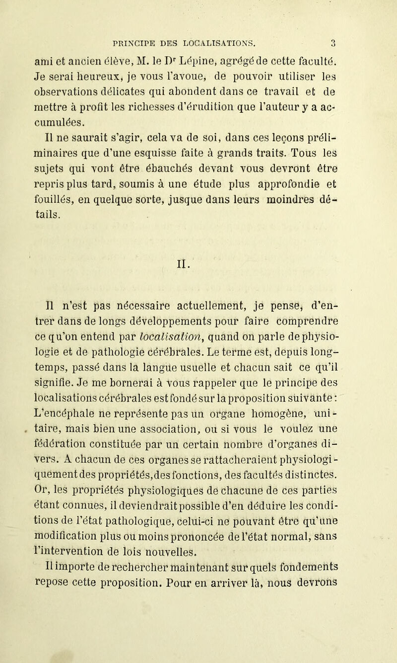 PRINCIPE DES LOCALISATIONS. ami et ancien élève, M. le D'' Lépine, agrégé de cette faculté. Je serai heureux, je vous l’avoue, de pouvoir utiliser les observations délicates qui abondent dans ce travail et de mettre à profit les richesses d’érudition que l’auteur y a ac- cumulées. Il ne saurait s’agir, cela va de soi, dans ces leçons préli- minaires que d’une esquisse faite à grands traits. Tous les sujets qui vont être ébauchés devant vous devront être repris plus tard, soumis à une étude plus approfondie et fouillés, en quelque sorte, jusque dans leurs moindres dé- tails. II. Il n’est pas nécessaire actuellement, je pense, d’en- trer dans de longs développements pour faire comprendre ce qu’on entend par localisation, quand on parle de physio- logie et de pathologie cérébrales. Le terme est, depuis long- temps, passé dans la langue usuelle et chacun sait ce qu’il signifie. Je me bornerai à vous rappeler que le principe des localisations cérébrales est fondé sur la proposition suivante : L’encéphale ne représente pas un organe homogène, uni - . taire, mais bien une association, ou si vous le voulez une fédération constituée par un certain nombre d’organes di- vers. A chacun de ces organes se rattacheraient physiologi- quement des propriétés,des fonctions, des facultés distinctes. Or, les propriétés physiologiques de chacune de ces parties étant connues, il deviendrait possible d’en déduire les condi- tions de l’état pathologique, celui-ci ne pouvant être qu’une modification plus ou moins prononcée de l’état normal, sans l’intervention de lois nouvelles. Il importe de rechercher maintenant sur quels fondements repose cette proposition. Pour en arriver là, nous devrons