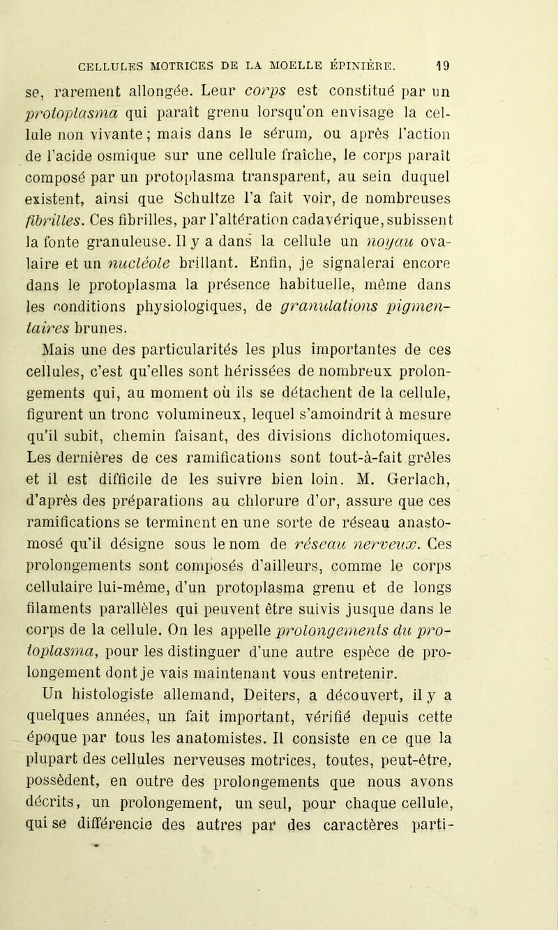 se, rarement allongée. Leur corps est constitué par im protoplasma qui paraît grenu lorsqu’on envisage la cel- lule non vivante; mais dans le sérum, ou après l’action de l’acide osmique sur une cellule fraîche, le corps paraît composé par un protoplasma transparent, au sein duquel existent, ainsi que Scliultze l’a fait voir, de nombreuses fibrilles. Ces fibrilles, par l’altération cadavérique, subissent la fonte granuleuse. 11 y a dans la cellule un noyau ova- laire et un nucléole brillant. Enfin, je signalerai encore dans le protoplasma la présence habituelle, même dans les conditions physiologiques, de granulations pigmen- taires brunes. Mais une des particularités les plus importantes de ces cellules, c’est qu’elles sont hérissées de nombreux prolon- gements qui, au moment où ils se détachent de la cellule, figurent un tronc volumineux, lequel s’amoindrit à mesure qu’il subit, chemin faisant, des divisions dichotomiques. Les dernières de ces ramifications sont tout-à-fait grêles et il est difficile de les suivre bien loin. M. Gerlach, d’après des préparations au chlorure d’or, assure que ces ramifications se terminent en une sorte de réseau anasto- mosé qu’il désigne sous le nom de réseau nerveux. Ces prolongements sont composés d’ailleurs, comme le corps cellulaire lui-même, d’un protoplasma grenu et de longs filaments parallèles qui peuvent être suivis jusque dans le corps de la cellule. On les appelle prolongements du pro- toplasma, pour les distinguer d’une autre espèce de pro- longement dont je vais maintenant vous entretenir. Un histologiste allemand, Deiters, a découvert, il y a quelques années, un fait important, vérifié depuis cette époque par tous les anatomistes. Il consiste en ce que la plupart des cellules nerveuses motrices, toutes, peut-être, possèdent, en outre des prolongements que nous avons décrits, un prolongement, un seul, pour chaque cellule, qui se différencie des autres par des caractères parti-