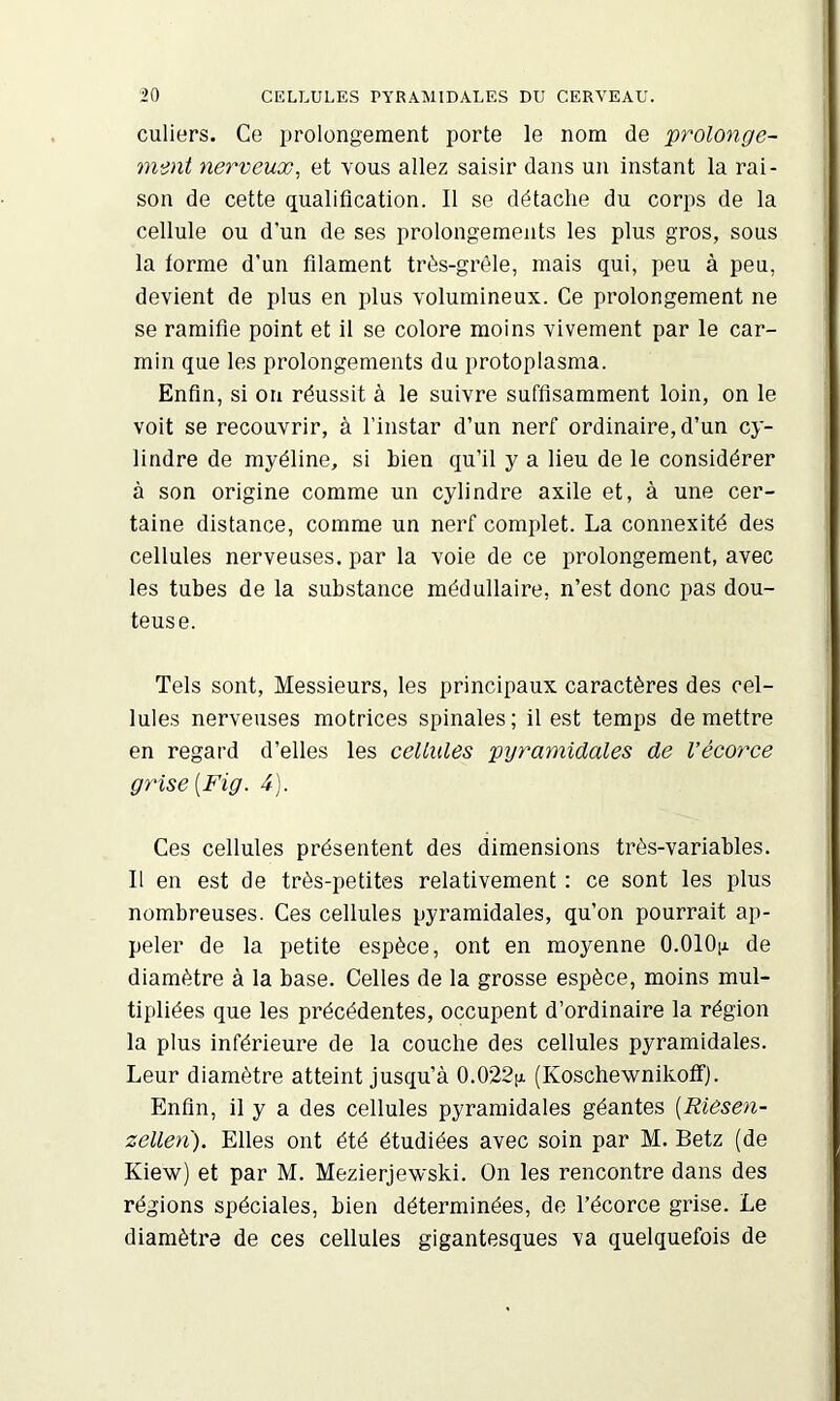 culiers. Ce prolongement porte le nom de prolonge- mmt nerveux, et vous allez saisir dans un instant la rai- son de cette qualification. Il se détache du corps de la cellule ou d’un de ses prolongements les plus gros, sous la forme d’un filament très-grêle, mais qui, peu à peu, devient de plus en plus volumineux. Ce prolongement ne se ramifie point et il se colore moins vivement par le car- min que les prolongements du protoplasma. Enfin, si on réussit à le suivre suffisamment loin, on le voit se recouvrir, à l’instar d’un nerf ordinaire, d’un cy- lindre de myéline, si bien qu’il y a lieu de le considérer à son origine comme un cylindre axile et, à une cer- taine distance, comme un nerf complet. La connexité des cellules nerveuses, par la voie de ce prolongement, avec les tubes de la substance médullaire, n’est donc pas dou- teuse. Tels sont. Messieurs, les principaux caractères des cel- lules nerveuses motrices spinales; il est temps de mettre en regard d’elles les cellules pyramidales de Vécorce grise [Fig. 4). Ces cellules présentent des dimensions très-variables. Il en est de très-petites relativement : ce sont les plus nombreuses. Ces cellules pyramidales, qu’on pourrait ap- peler de la petite espèce, ont en moyenne O.OlOfi de diamètre à la base. Celles de la grosse espèce, moins mul- tipliées que les précédentes, occupent d’ordinaire la région la plus inférieure de la couche des cellules pyramidales. Leur diamètre atteint jusqu’à 0.022!x (Koschewnikoffj. Enfin, il y a des cellules pyramidales géantes [Riêsen- zellen). Elles ont été étudiées avec soin par M. Betz (de Kiew) et par M. Mezierjewski. On les rencontre dans des régions spéciales, bien déterminées, de l’écorce grise. Le diamètre de ces cellules gigantesques va quelquefois de