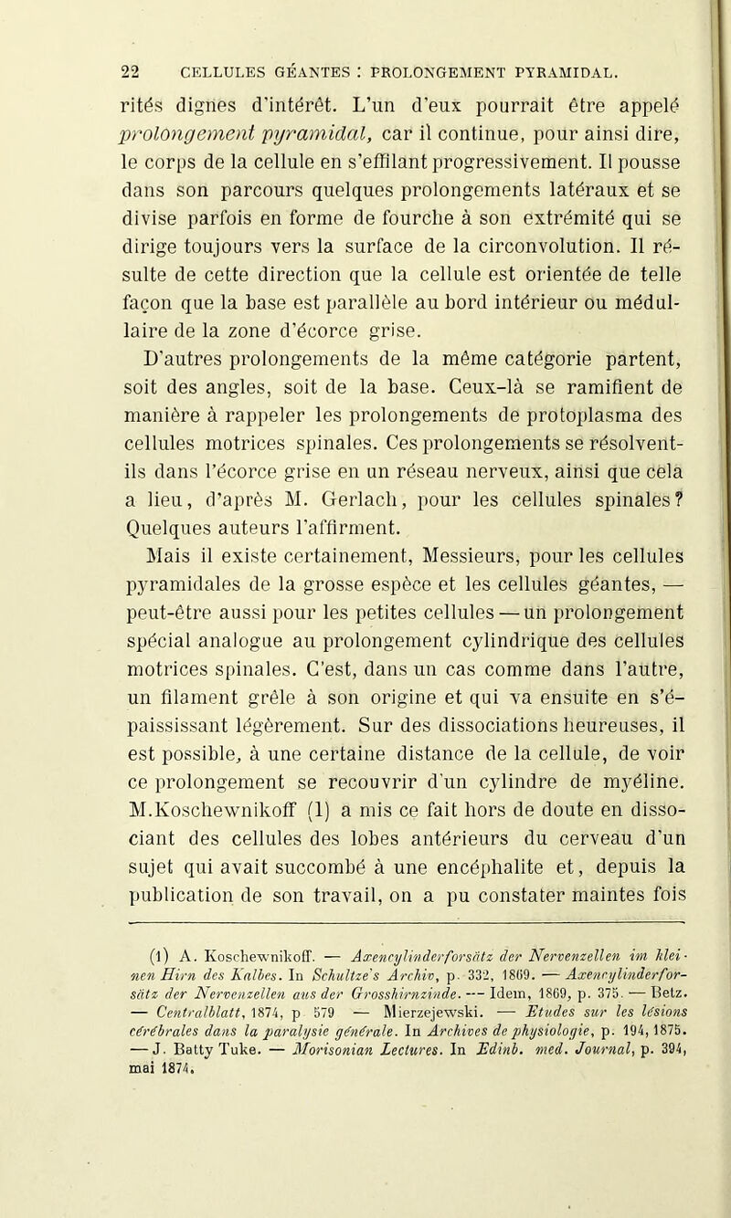 rités dignes d’intérêt. L’un d’eux pourrait être appelé prolongement pyramidal, car il continue, pour ainsi dire, le corps de la cellule en s’effilant progressivement. Il pousse dans son parcours quelques prolongements latéraux et se divise parfois en forme de fourche à son extrémité qui se dirige toujours vers la surface de la circonvolution. Il ré- sulte de cette direction que la cellule est orientée de telle façon que la base est parallèle au bord intérieur ou médul- laire de la zone d’écorce grise. D'autres prolongements de la même catégorie partent, soit des angles, soit de la base. Ceux-là se ramifient de manière à rappeler les prolongements de protoplasma des cellules motrices spinales. Ces prolongements se résolvent- ils dans l’écorce grise en un réseau nerveux, ainsi que cela a lieu, d’après M. Gerlacli, pour les cellules spinales? Quelques auteurs l’affirment. Mais il existe certainement. Messieurs, pour les cellules pyramidales de la grosse espèce et les cellules géantes, — peut-être aussi pour les petites cellules — un prolongement spécial analogue au prolongement cylindrique des cellules motrices spinales. C’est, dans un cas comme dans l’autre, un filament grêle à son origine et qui va ensuite en s’é- paississant légèrement. Sur des dissociations heureuses, il est possible, à une certaine distance de la cellule, de voir ce prolongement se recouvrir d’un cylindre de myéline. M.Koscliewnikoff' (I) a mis ce fait hors de doute en disso- ciant des cellules des lobes antérieurs du cerveau d’un sujet qui avait succombé à une encéphalite et, depuis la publication de son travail, on a pu constater maintes fois (l) A. Koschewnilîoff. — Axencylinderforsâtz der Nervenzellen im Mei- ncn Hirn des Kalbes. In Schultze's Archiv, p. 332, 18(i9. —Axennjhnderfor- satz der Nervenzellen aus der Grosshirnzinde. -— Idem, 18C9, p. 375. — Betz. — Centralblatt, 1874, p 579 — Mierzejewski. —■ Etudes sur les lésions cérébrales dans la paralysie générale. In Archives de physiologie, p. 194,1875. — J. Batty Tuke. — Morisonian Lectures. In Edinb. med. Journal, p. 394, mai 1874.