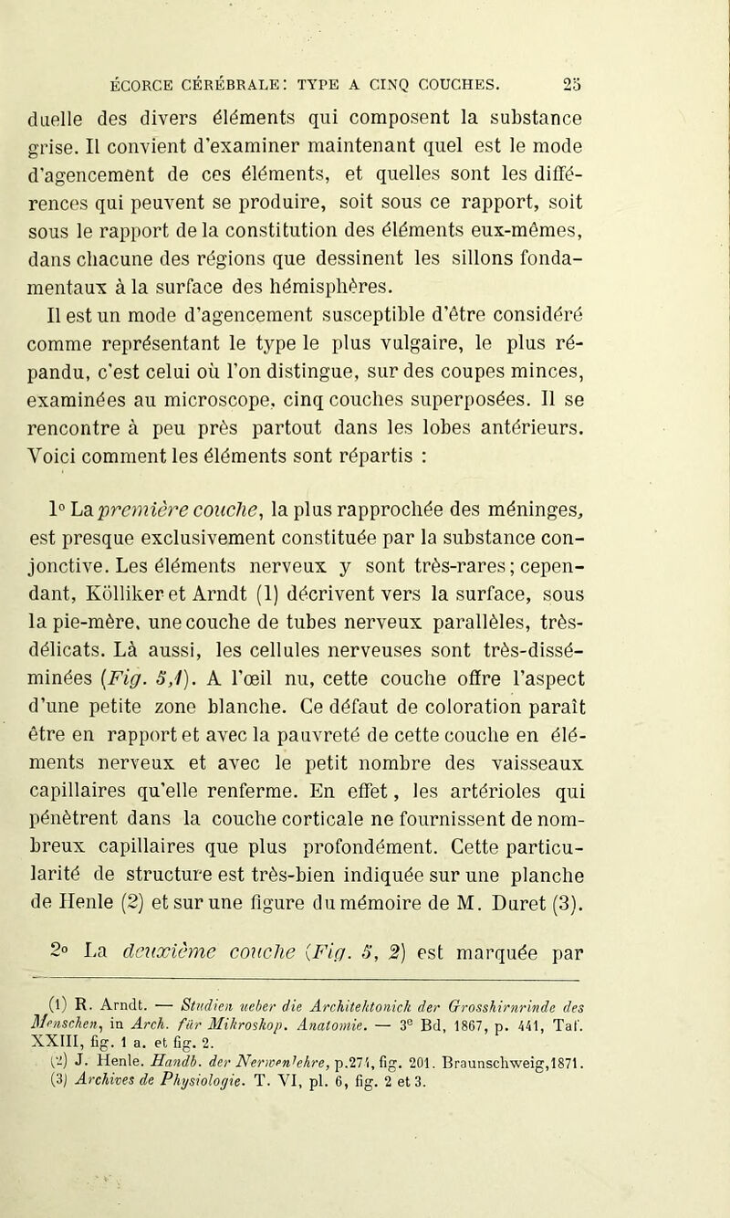 duelle des divers éléments qui composent la substance grise. Il convient d’examiner maintenant quel est le mode d’agencement de ces éléments, et quelles sont les diffé- rences qui peuvent se produire, soit sous ce rapport, soit sous le rapport de la constitution des éléments eux-mêmes, dans chacune des régions que dessinent les sillons fonda- mentaux à la surface des hémisphères. Il est un mode d’agencement susceptible d’être considéré comme représentant le type le plus vulgaire, le plus ré- pandu, c’est celui où l’on distingue, sur des coupes minces, examinées au microscope, cinq couches superposées. 11 se rencontre à peu près partout dans les lobes antérieurs. Voici comment les éléments sont répartis : première couche, la plus rapprochée des méninges, est presque exclusivement constituée par la substance con- jonctive. Les éléments nerveux y sont très-rares ; cepen- dant, Kolliker et Arndt (1) décrivent vers la surface, sous la pie-mère, une couche de tubes nerveux parallèles, très- délicats. Là aussi, les cellules nerveuses sont très-dissé- minées {Fig. 3,1). A l’œil nu, cette couche offre l’aspect d’une petite zone blanche. Ce défaut de coloration paraît être en rapport et avec la pauvreté de cette couche en élé- ments nerveux et avec le petit nombre des vaisseaux capillaires qu’elle renferme. En effet, les artérioles qui pénètrent dans la couche corticale ne fournissent de nom- breux capillaires que plus profondément. Cette particu- larité de structure est très-bien indiquée sur une planche de Henle (2) et sur une figure du mémoire de M. Duret (3). 2o La deuxième couche {Fig. S, 2) est marquée par (l) R. Arndt. — Stirdieit neber die Architektonick der Grosshirnrinde des Mensclen, in Arch. fur Mihroshop. Anatomie. — 3® Bd, 1867, p. 441, Taf. XXIII, fig. 1 a. et fîg. 2. fi) J. Henle. Handb. der Nernenhhre,'ç.’inb,^\^. 201. Braunschweig,1871. (3J Archives de Physiologie. T. VI, pl. 6, fig. 2 et 3.