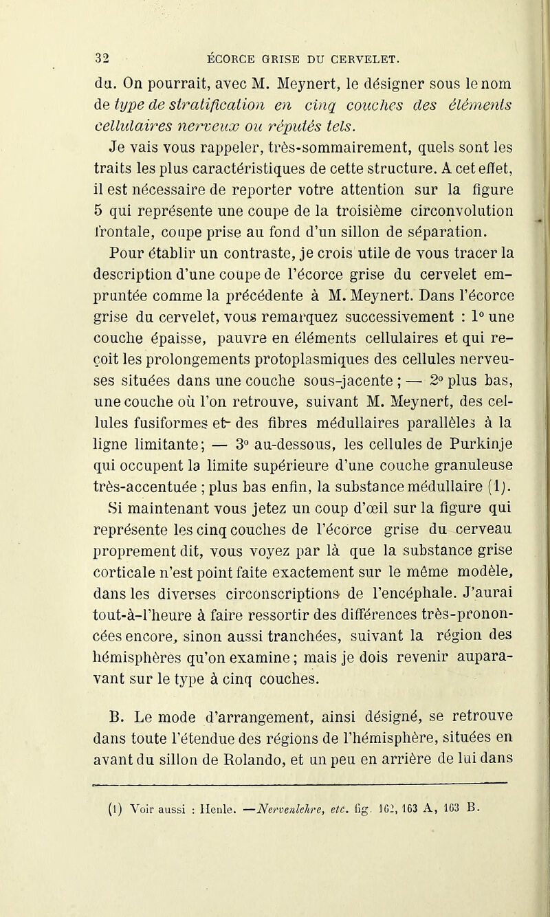 du. On pourrait, avec M. Meynert, le désigner sous le nom de Ujpe de stratification en cinç[ couches des éléments cellidaires nerveux ou réputés tels. Je vais vous rappeler, très-sommairement, quels sont les traits les plus caractéristiques de cette structure. A cet etiet, il est nécessaire de reporter votre attention sur la figure 5 qui représente une coupe de la troisième circonvolution frontale, coupe prise au fond d’un sillon de séparation. Pour établir un contraste, je crois utile de vous tracer la description d’une coupe de l’écorce grise du cervelet em- pruntée comme la précédente à M. Meynert. Dans l’écorce grise du cervelet, vous remarquez successivement : 1“ une couche épaisse, pauvre en éléments cellulaires et qui re- çoit les prolongements protoplasmiques des cellules nerveu- ses situées dans une couche sous-jacente ; — 2“ plus bas, une couche où l’on retrouve, suivant M. Meynert, des cel- lules fusiformes et- des fibres médullaires parallèles à la ligne limitante; — 3* au-dessous, les cellules de Purkinje qui occupent la limite supérieure d’une couche granuleuse très-accentuée ; plus bas enfin, la substance médullaire (ij. Si maintenant vous jetez un coup d’œil sur la figure qui représente les cinq couches de l’écdrce grise du cerveau proprement dit, vous voyez par là que la substance grise corticale n’est point faite exactement sur le môme modèle, dans les diverses circonscriptions de l’encéphale. J’aurai tout-à-l’heure à faire ressortir des différences très-pronon- cées encore, sinon aussi tranchées, suivant la région des hémisphères qu’on examine ; mais je dois revenir aupara- vant sur le type à cinq couches. B. Le mode d’arrangement, ainsi désigné, se retrouve dans toute l’étendue des régions de l’hémisphère, situées en avant du sillon de Rolande, et un peu en arrière de lui dans (l) Voir aussi : Houle. —Nervenlehre, etc. iig. ICI, 163 A, 103 B.