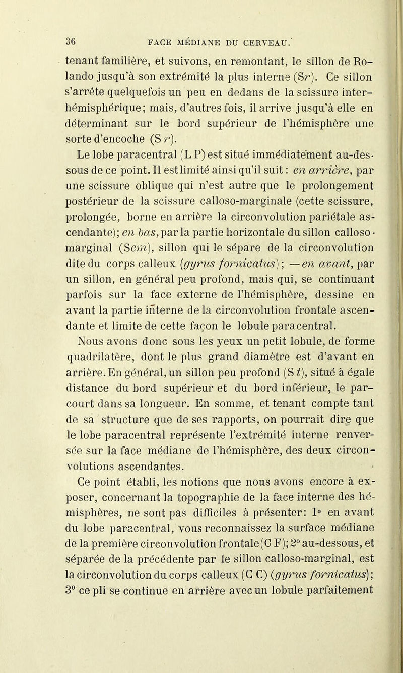 tenant familière, et suivons, en remontant, le sillon de Ro- lande jusqu’à son extrémité la plus Interne (Sr). Ce sillon s’arrête quelquefois un peu en dedans de la scissure inter- hémisphérique ; mais, d’autres fois, il arrive jusqu’à elle en déterminant sur le bord supérieur de l’hémisphère une sorte d’encoche (Sr). Le lobe paracentral (L P) est situé immédiatement au-des- sous de ce point. Il est limité ainsi qu’il suit : en arrière, par une scissure oblique qui n’est autre que le prolongement postérieur de la scissure calloso-marginale (cette scissure, prolongée, borne en arrière la circonvolution pariétale as- cendante); en &as,parla partie horizontale du sillon calloso- marginal (Scm), sillon qui le sépare de la circonvolution dite du corps calleux [gyrus fornicatus) ; —en avant, par un sillon, en général peu profond, mais qui, se continuant parfois sur la face externe de l’hémisphère, dessine en avant la partie interne de la circonvolution frontale ascen- dante et limite de cette façon le lobule paracentral. Nous avons donc sous les yeux un petit lobule, de forme quadrilatère, dont le plus grand diamètre est d’avant en arrière. En général, un sillon peu profond (S t), situé à égale distance du bord supérieur et du bord inférieur, le par- court dans sa longueur. En somme, et tenant compte tant de sa structure que de ses rapports, on pourrait dire que le lobe paracentral représente l’extrémité interne renver- sée sur la face médiane de l’hémisphère, des deux circon- volutions ascendantes. Ce point établi, les notions que nous avons encore à ex- poser, concernant la topographie de la face interne des hé- misphères, ne sont pas difficiles à présenter: 1« en avant du lobe paracentral, vous reconnaissez la surface médiane de la première circonvolution frontale(0 F); 2° au-dessous, et séparée de la précédente par le sillon calloso-marginal, est la circonvolution du corps calleux (G C) {gyrus fornicatus)-, 3“ ce pli se continue en arrière avec un lobule parfaitement