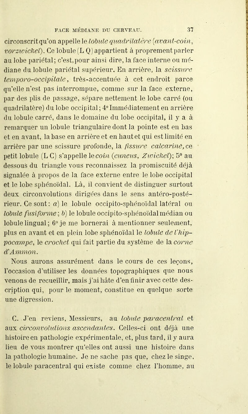 circonscrit qu’on appelle le lobule quadrilatère [avant-coin^ vorziüicJiel). Ce lobule (L Q) appartient à proprement parler au lobe pariétal; c’est,pour ainsi dire, la face interne ou mé- diane du lobule pariétal supérieur. En arrière, la scissure iemporo-oceipitale, très-accentuée à cet endroit parce qu’elle n’esl pas interrompue, comme sur la face externe, par des plis de passage, sépare nettement le lobe carré (ou quadrilatère) du lobe occipital ; 4“ Immédiatement en arrière du lobule carré, dans le domaine du lobe occipital, il y a à remarquer un lobule triangulaire dont la pointe est en bas et en avant, la base en arrière et en haut et qui est limité en arrière par une scissure profonde, la fissure calcarlnè, ce petit lobule (L C) s’appelle le coin (cuneus, Zioickel); 5“ au dessous du triangle vous reconnaissez la promiscuité déjà signalée à propos de la face externe entre le lobe occipital et le lobe sphénoïdal. Là, il convient de distinguer surtout deux circonvolutions dirigées dans le sens antéro-posté- rieur. Ce sont : a) le lobule occipito-sphénoïdal latéral ou lobule fusiforme',, b) le lobule occipito-sphénoïdal médian ou lobule lingual ; 6“ je me bornerai à mentionner seulement, plus en avant et en plein lobe sphénoïdal le lobule de l'hip- pocampe, le crochet qui fait partie du système de la corne d'Ammon. Nous aurons assurément dans le cours de ces leçons, l’occasion d’utiliser les données topographiques que nous venons de recueillir, mais j’ai hâte d’en finir avec cette des- cription qui, pour le moment, constitue en quelque sorte une digression. C. J’en reviens. Messieurs, au lobule paracenlral et aux circonvolidions ascendantes. Celles-ci ont déjà une histoire en pathologie expérimentale, et, plus tard, il y aura lieu de Amus montrer qu’elles ont aussi une histoire dans la pathologie humaine. Je ne sache pas que, chez le singe, le lobule paracentral qui existe comme chez l’homme, au