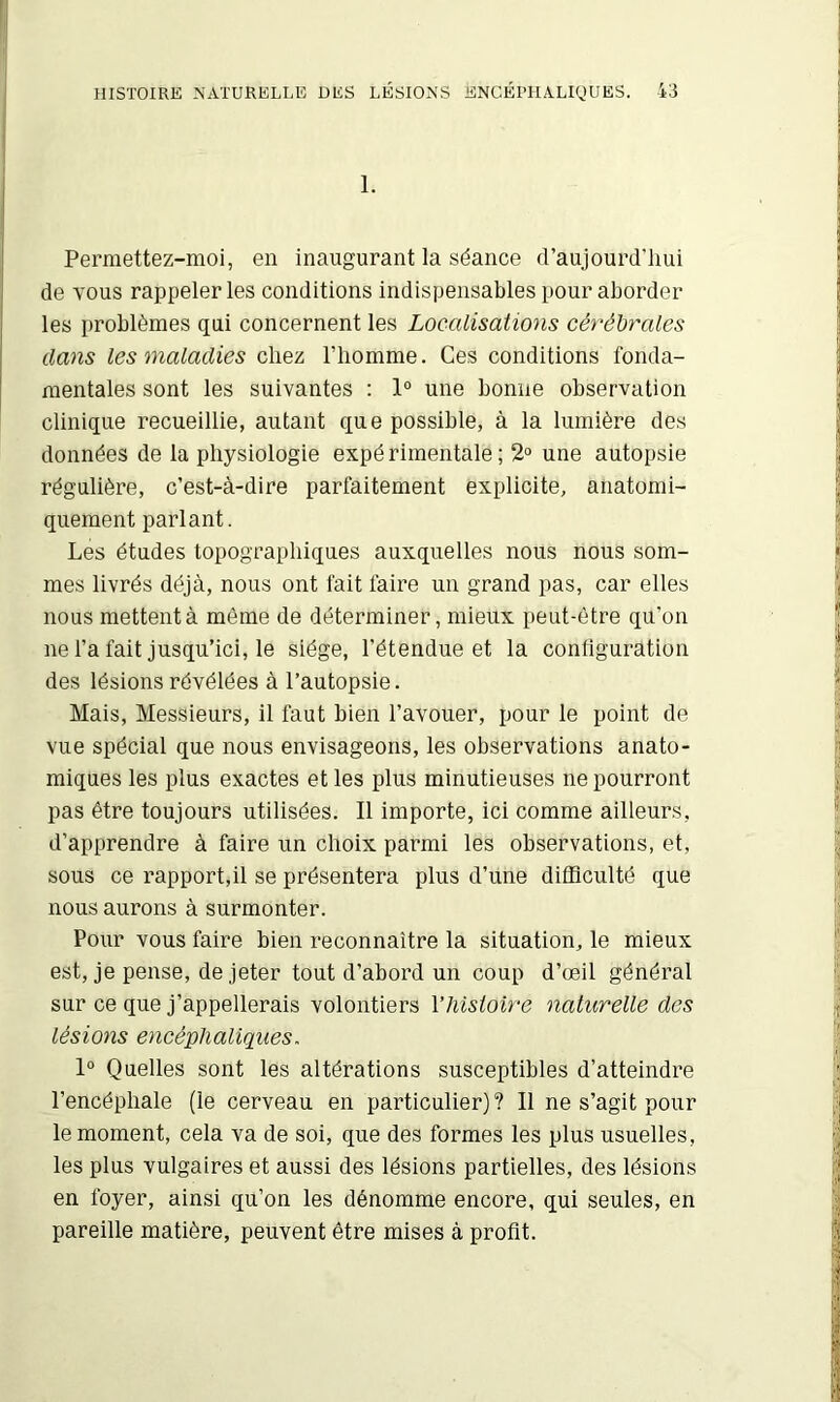 1. Permettez-moi, en inaugurant la séance d’aujourd’hui de vous rappeler les conditions indispensables pour aborder les problèmes qui concernent les Localisations cérébrales dans les maladies chez l’homme. Ces conditions fonda- mentales sont les suivantes ; 1“ une bonne observation clinique recueillie, autant que possible, à la lumière des données de la physiologie expérimentale; 2“ une autopsie régulière, c’est-à-dire parfaitement explicite, anatomi- quement parlant. Les études topographiques auxquelles nous nous som- mes livrés déjà, nous ont fait faire un grand pas, car elles nous mettent à môme de déterminer, mieux peut-être qu’on ne l’a fait jusqu’ici, le siège, l’étendue et la configuration des lésions révélées à l’autopsie. Mais, Messieurs, il faut bien l’avouer, pour le point de vue spécial que nous envisageons, les observations anato- miques les plus exactes et les plus minutieuses ne pourront pas être toujours utilisées. Il importe, ici comme ailleurs, d’apprendre à faire un choix parmi les observations, et, sous ce rapport,il se présentera plus d’une difficulté que nous aurons à surmonter. Pour vous faire bien reconnaître la situation, le mieux est, je pense, de jeter tout d’abord un coup d’œil général sur ce que j’appellerais volontiers Vhisioire naturelle des lésions encéphaliques. 1° Quelles sont les altérations susceptibles d’atteindre l’encéphale (le cerveau en particulier)? Il ne s’agit pour le moment, cela va de soi, que des formes les plus usuelles, les plus vulgaires et aussi des lésions partielles, des lésions en foyer, ainsi qu’on les dénomme encore, qui seules, en pareille matière, peuvent être mises à profit.