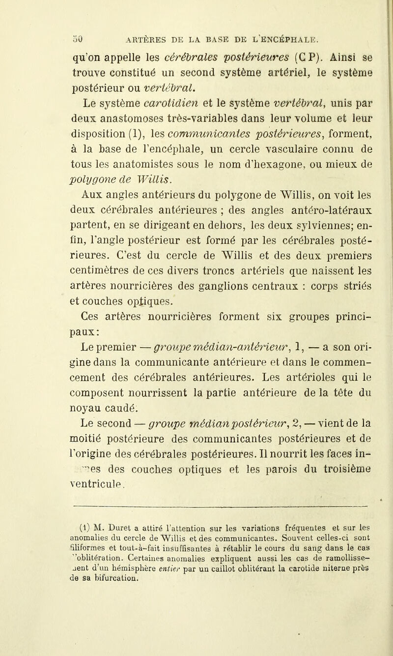 qu’on appelle les cérébrales postérieures (GP). Ainsi se trouve constitué un second système artériel, le système postérieur ou vertébral. Le système carotidien et le système vertébral, unis par deux anastomoses très-variables dans leur volume et leur disposition (1), les communicantes postérieures, forment, à la base de l’encéphale, un cercle vasculaire connu de tous les anatomistes sous le nom d’bexagone, ou mieux de polygone de Willis. Aux angles antérieurs du polygone de Willis, on voit les deux cérébrales antérieures ; des angles antéro-latéraux partent, en se dirigeant en dehors, les deux sylviennes; en- fin, l’angle postérieur est formé par les cérébrales posté- rieures. C’est du cercle de Willis et des deux premiers centimètres de ces divers troncs artériels que naissent les artères nourricières des ganglions centraux : corps striés et couches opiiques. Ces artères nourricières forment six groupes princi- paux: Le premier — groupe médian-ayitérieur, 1, — a son ori- gine dans la communicante antérieure et dans le commen- cement des cérébrales antérieures. Les artérioles qui le composent nourrissent la partie antérieure de la tête du noyau caudé. Le second — groupe médian postérieur, 2, — vient de la moitié postérieure des communicantes postérieures et de l'origine des cérébrales postérieures. Il nourrit les faces in- '■es des couches optiques et les parois du troisième ventricule. (l) M. Duret a attiré l'attention sur les variations fréquentes et sur les anomalies du cercle de Willis et des communicantes. Souvent celles-ci sont 51iformes et tout-à-fait insuffisantes à rétablir le cours du sang dans le cas 'oblitération. Certaines anomalies expliquent aussi les cas de ramollisse- jent d’un hémisphère entier par un caillot oblitérant la carotide niterne près de sa bifurcation.