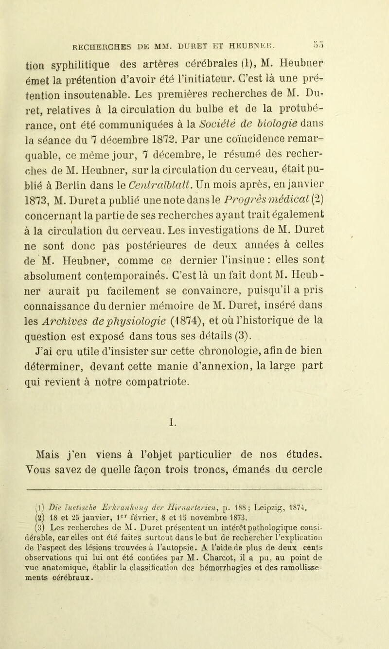 RECHERCHES DE MM. UURET ET HEDBNER. o’i tion syphilitique des artères cérébrales (1), M. Heubner émet la prétention d’avoir été l’initiateur. C’est là une pré- tention insoutenable. Les premières recherches de M. Du- ret, relatives à la circulation du bulbe et de la protubé- rance, ont été communiquées à la Société de hiologie dans la séance du 7 décembre 1872. Par une coïncidence remar- quable, ce même jour, 7 décembre, le résumé des recher- ches de M. Heubner, sur la circulation du cerveau, était pu- blié à Berlin dans le Centralblatt. Un mois après, en janvier 1873, M. Duret a publié une note dans le Progrès médical (2) concernant la partie de ses recherches ayant trait également à la circulation du cerveau. Les investigations de M. Duret ne sont donc pas postérieures de deux années à celles de M. Heubner, comme ce dernier l’insinue : elles sont absolument contemporaines. C’est là un fait dontM. Heub- ner aurait pu facilement se convaincre, puisqu’il a pris connaissance du dernier mémoire de M. Duret, inséré dans les Archives de physiologie (1874), et où l’historique de la question est exposé dans tous ses détails (3). J’ai cru utile d’insister sur cette chronologie, afin de bien déterminer, devant cette manie d’annexion, la large part qui revient à notre compatriote. I. Mais j’en viens à l’objet particulier de nos études. Vous savez de quelle façon trois troncs, émanés du cercle ^l) Die luetiache Di-hrankaiKj der Hiniartei'ien, p. 188; Leipzifj, 1874. (2) 18 et 25 janvier, l'^' février, 8 et 15 novembre 1875. (3) Les recherches de M. Duret présentent un intérêt pathologique consi- dérable, car elles ont été faites surtout dans le but de rechercher l’explication de l’aspect des lésions trouvées à l’autopsie. A l’aide de plus de deux cents observations qui lui ont été confiées par M. Charcot, il a pu, au point de vue anatomique, établir la classification des hémorrhagies et des ramollisse- ments cérébraux.