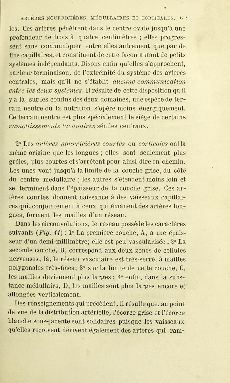 ARTÈRES NOURRICIÈRES, MÉDULLAIRES ET CORTICALES. () i les. Ces artères pénètrent clans le centre ovale jusqu’à une profondeur de trois à quatre centimètres ; elles progres- sent sans communiquer entre elles autrement que par de fins capillaires, et constituent de cette façon autant de petits systèmes indépendants. Disons enfin qu’elles s’approchent, parleur terminaison, de l’extrémité du système des artères centrales, mais qu’il ne s’établit aucune communication entre les deux stjstômes. Il résulte de cette disposition qu’il y a là, sur les confins des deux domaines, une espèce de ter- rain neutre où la nutrition s’opère moins énergiquement. Ce terrain neutre est jilus spécialement le siège de certains ramollissements lacunaires séniles centraux. 2° Les artères nourricières courtes ou corticales ont la même origine ciue les longues ; elles sont seulement plus grêles, plus courtes et s’arrêtent pour ainsi dire en chemin. Les unes vont jusqu’à la limite de la couche grise, du coté du centre médullaire ; les autres s’étendent moins loin et se terminent dans l’épaisseur de la couche grise. Ces ar- tères courtes donnent naissance à des vaisseaux capillai- res qui, conjointement à ceux qui émanent des artères lon- gues, forment les mailles d’un réseau. Dans les circonvolutions, le réseau possède les caractères suivants {Fig. 11) : 1° La première couche. A, aune épais- seur d’un demi-millimètre; elle est peu vascularisée ; 2*^ La seconde couche, B, correspond aux deux zones de cellules nerveuses; là, le réseau vasculaire est très-serré, à mailles polygonales très-fines; 3° sur la limite de cette couche, C, les mailles deviennent plus larges ; 4^ enfin, dans la subs- tance médullaire, D, les mailles sont plus larges encore et allongées verticalement. Des renseignements qui précèdent, il résulte que, au point de vue de la distribution artérielle, l’écorce grise et l’écorce blanche sous-jacente sont solidaires puisque les vaisseaux qu’elles reçoivent dérivent également des artères qui ram-