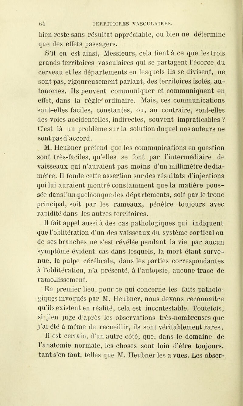 bien reste sans résultat appréciable, ou bien ne détermine que des effets passagers. S’il en est ainsi, Messieurs, cela tient à ce que les trois grands territoires vasculaires qui se partagent l’écorce du cerveau et les départements en lesquels ils se divisent, ne sont pas, rigoureusement parlant, des territoires isolés, au- tonomes. Ils peuvent communiquer et communiquent en effet, dans la règle' ordinaire. Mais, ces communications sont-elles faciles, constantes, ou, au contraire, sont-elles des voies accidentelles, indirectes, souvent impraticables ? C’est là un problème sur la solution duquel nos auteurs ne sont pas d’accord. M. Heubner prétend que les communications en question sont très-faciles, qu’elles se font par l’intermédiaire de vaisseaux qui n’auraient pas moins d’un millimètre de dia- mètre. Il fonde cette assertion sur des résultats d’injections qui lui auraient montré constamment que la matière pous- sée dans l’un quelconque des départements, soit par le tronc principal, soit par les rameaux, pénètre toujours avec rapidité dans les autres territoires. Il fait appel aussi à des cas pathologiques qui indiquent que l’oblitération d’un des vaisseaux du système cortical ou de ses branches ne s’est révélée pendant la vie par aucun symptôme évident, cas dans lesquels, la mort étant surve- nue, la pulpe cérébrale, dans les parties correspondantes à l’oblitération, n’a présenté, à l’autopsie, aucune trace de ramollissement. En premier lieu, pour ce qui concerne les faits patholo- giques invoqués par M. Heubner, nous devons reconnaître qu’ils existent en réalité, cela est incontestable. Toutefois, si j’en juge d’après les observations très-nombreuses que j’ai été à même de recueillir, ils sont véritablement rares. Il est certain, d’un autre coté, que, dans le domaine de l’anatomie normale, les choses sont loin d’être toujours, tant s’en faut, telles que M. Heubner les a vues. Les obser-