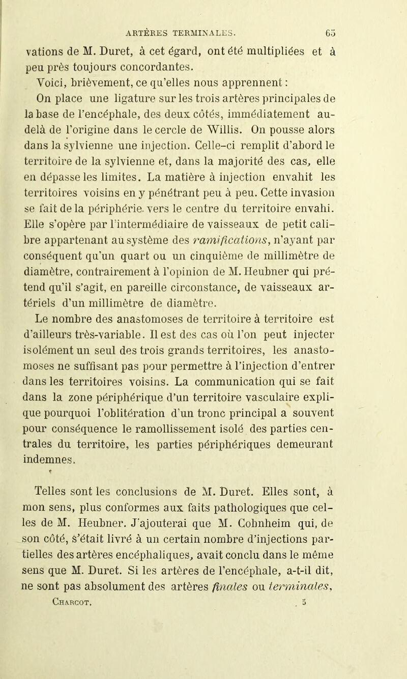 valions de M, Duret, à cet égard, ont été multipliées et à peu près toujours concordantes. Voici, brièvement, ce qu’elles nous apprennent : On place une ligature sur les trois artères principales de la base de l’encéphale, des deux cotés, immédiatement au- delà de l’origine dans le cercle de Willis. On pousse alors dans la sylvienne une injection. Celle-ci remplit d’abord le territoire de la sylvienne et, dans la majorité des cas, elle en dépasse les limites. La matière à injection envahit les territoires voisins en y pénétrant peu à peu. Cette invasion se lait delà périphérie, vers le centre du territoire envahi. Elle s’opère par rintermédiaire de vaisseaux de petit cali- bre appartenant au système des ramifications, n’ayant par conséquent qu’un quart ou un cinquième de millimètre de diamètre, contrairement à l’opinion de M. Heubner qui pré- tend qu’il s’agit, en pareille circonstance, de vaisseaux ai’- tériels d’un millimètre de diamètre. Le nombre des anastomoses de territoire à territoire est d’ailleurs très-variable. Il est des cas où l’on peut injecter isolément un seul des trois grands territoires, les anasto- moses ne suffisant pas pour permettre à l’injection d’entrer dans les territoires voisins. La communication qui se fait dans la zone périphérique d’un territoire vasculaire expli- que pourquoi l’oblitération d’un tronc principal a souvent pour conséquence le ramollissement isolé des parties cen- trales du territoire, les parties périphériques demeurant indemnes. f Telles sont les conclusions de M. Duret. Elles sont, à mon sens, plus conformes aux faits pathologiques que cel- les de M. Heubner. J’ajouterai que M. Cobnheim qui, de son coté, s’était livré à un certain nombre d’injections par- tielles des artères encéphaliques, avait conclu dans le même sens que M. Duret. Si les artères de l’encéphale, a-t-il dit, ne sont pas absolument des artères finales ou terminales, Charcot. , 3