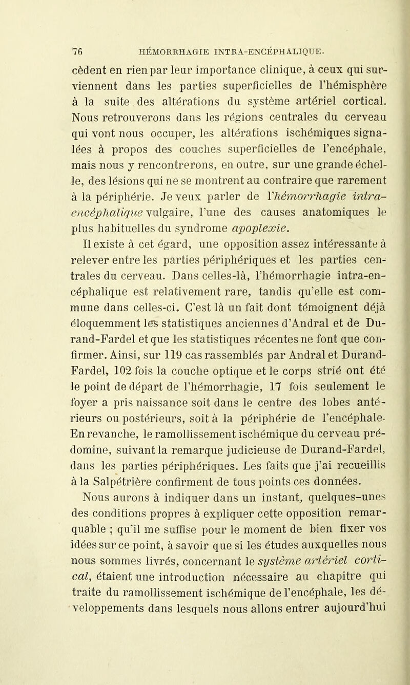 cèdent en rien par leur importance clinique, à ceux qui sur- viennent dans les parties superficielles de l’hémisphère à la suite des altérations du système artériel cortical. Nous retrouverons dans les régions centrales du cerveau qui vont nous occuper, les altérations ischémiques signa- lées à propos des couches superficielles de l’encéphale, mais nous y rencontrerons, en outre, sur une grande échel- le, des lésions qui ne se montrent au contraire que rarement à la périphérie. Je veux parler de l'hémorrhagie intra- oicéphaligueyvégdôve, l’une des causes anatomiques le plus habituelles du syndrome apoplexie. Il existe à cet égard, une opposition assez intéressante à relever entre les parties périphériques et les parties cen- trales du cerveau. Dans celles-là, l’hémorrhagie intra-en- céphalique est relativement rare, tandis quelle est com- mune dans celles-ci. C’est là un fait dont témoignent déjà éloquemment les statistiques anciennes d’Andral et de Du- rand-Fardel et que les statistiques récentes ne font que con- firmer. Ainsi, sur 119 cas rassemblés par Andral et Durand- Fardeh 102 fois la couche optique et le corps strié ont été le point de départ de l’hémorrhagie, 17 fois seulement le foyer a pris naissance soit dans le centre des lobes anté- rieurs ou postérieurs, soit à la périphérie de l’encéphale- En revanche, le ramollissement ischémique du cerveau pré- domine, suivant la remarque judicieuse de Durand-Fardel, dans les parties périphériques. Les faits que j’ai recueillis à la Salpétrière confirment de tous points ces données. Nous aurons à indiquer dans un instant, quelques-unes des conditions propres à expliquer cette opposition remar- quable ; qu’il me suffise pour le moment de bien fixer vos idées sur ce point, à savoir que si les études auxquelles nous nous sommes livrés, concernant le sijstème artériel corti- cal, étaient une introduction nécessaire au chapitre qui traite du ramollissement ischémique de l’encéphale, les dé- veloppements dans lesquels nous allons entrer aujourd’hui