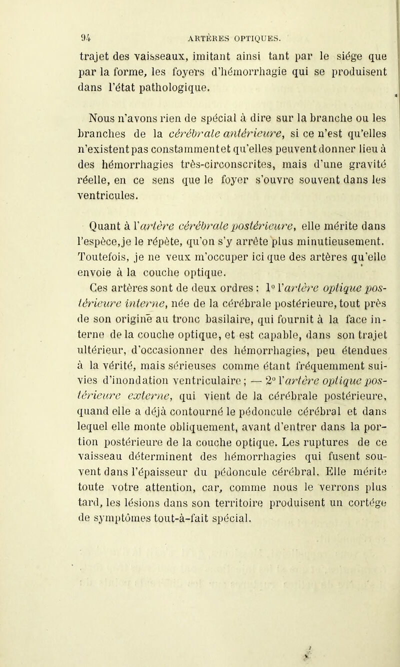 trajet des vaisseaux, imitant ainsi tant par le siège que par la forme, les foyers d’hémorrhagie qui se produisent dans l’état pathologique. Nous n’avons rien de spécial à dire sur la branche ou les branches de la cêréhy'ale antérieure, si ce n’est qu’elles n’existent pas constammentet qu'elles peuvent donner lieu à des hémorrhagies très-circonscrites, mais d’une gravité réelle, en ce sens que le foyer s’ouvre souvent dans les ventricules. Quant à Xartère cérébrale postérieure, elle mérite dans l’espèce,je le répète, qu’on s’y arrête plus minutieusement. Toutefois, je ne veux m’occuper ici que des artères qu’elle envoie à la couche optique. Ces artères sont de deux ordres : 1“ Vartère optique pos- térieure interne, née de la cérébrale postérieure, tout près de son origine au tronc basilaire, qui fournit à la face in- terne delà couche optique, et est capable, dans son trajet ultérieur, d’occasionner des hémorrhagies, peu étendues à la vérité, mais sérieuses comme étant fréquemment sui- vies d’inondation ventriculaire; artère optique pos- térieure externe, qui vient de la cérébrale postérieure, quand elle a déjà contourné le pédoncule cérébral et dans lequel elle monte obliquement, avant d’entrer dans la por- tion postérieure de la couche optique. Les ruptures de ce vaisseau déterminent des hémorrhagies qui fusent sou- vent dans l’épaisseur du pédoncule cérébral. Elle mérite toute votre attention, car, comme nous le verrons plus tard, les lésions dans son territoire produisent un cortège de symptômes tout-à-fait spécial.