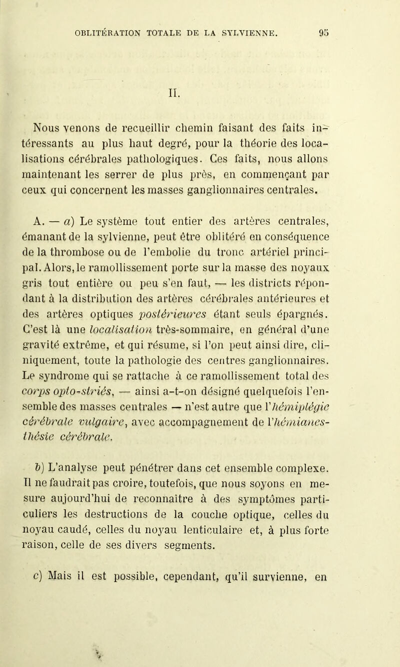 OBLITÉRATION TOTALE DE LA SYLVIENNE. 9S IL Nous venons de recueillir chemin faisant des faits in- téressants au plus haut degré, pour la théorie des loca- lisations cérébrales pathologiques. Ces faits, nous allons maintenant les serrer de plus près, en commençant par ceux qui concernent les masses ganglionnaires centrales. A. — a) Le système tout entier des artères centrales, émanant de la sylvienne, peut être oblitéré on conséquence de la thrombose ou de l’embolie du tronc artériel princi- pal. Alors, le ramollissement porte sur la masse des noyaux gris tout entière ou peu s’en faut, — les districts répon- dant à la distribution des artères cérébrales antérieures et des artères optiques posié^'ieures étant seuls épargnés. C’est là une localisation très-sommaire, en général d’une gravité extrême, et qui résume, si l’on peut ainsi dire, cli- niquement, toute la pathologie des centres ganglionnaires. Le syndrome qui se rattache à ce ramollissement total des corps opto-striés, — ainsi a-t-on désigné quelquefois l’en- semble des masses centrales — n’est autre que Vhémiplégie cérébrale vulgaire, avec accompagnement de Vhémianes- ihésie cérébrale. b) L’analyse peut pénétrer dans cet ensemble complexe. Il ne faudrait pas croire, toutefois, que nous soyons en me- sure aujourd’hui de reconnaître à des symptômes parti- culiers les destructions de la couche optique, celles du nojmu caudé, celles du noyau lenticulaire et, à plus forte raison, celle de ses divers segments. c] Mais il est possible, cependant, qu’il survienne, en