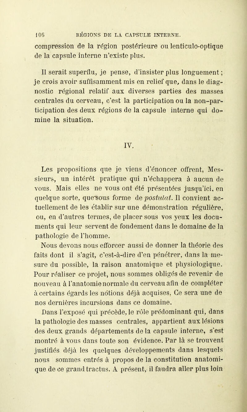 compression de la région postérieure ou lenticulo-optique de la capsule interne n’existe plus. Il serait superflu, je pense, d’insister plus longuement ; je crois avoir suffisamment mis en relief que, dans le diag- nostic régional relatif aux diverses parties des masses centrales du cerveau, c’est la participation ou la non-par- ticipation des deux régions de la capsule interne qui do- mine la situation. IV. Les propositions que je viens d’énoncer offrent, Mes- sieurs, un intérêt pratique qui n’échappera à aucun de vous. Mais elles ne vous ont été présentées jusqu’ici, en quelque sorte, quesous forme de postulat. Il convient ac- tuellement de les établir sur une démonstration régulière, ou, en d’autres termes, de placer sous vos yeux les docu- ments qui leur servent de fondement dans le domaine de la pathologie de l’homme. Nous devons nous efforcer aussi de donner la théorie des faits dont il s’agit, c’est-à-dire d’en pénétrer, dans la me- sure du possible, la raison anatomique et physiologique. Pour réaliser ce projet, nous sommes obligés de revenir de nouveau à l’anatomie normale du cerveau afin de compléter à certains égards les notions déjà acquises, Ce sera une de nos dernières incursions dans ce domaine. Dans l’exposé qui précède, le rôle prédominant qui, dans la pathologie des masses centrales, appartient aux lésions des deux grands départements de la capsule interne, s’est montré à vous dans toute son évidence. Par là se trouvent justifiés déjà les quelques développements dans lesquels nous sommes entrés à propos de la constitution anatomi- que de ce grand tractus. A présent, il faudra aller plus loin