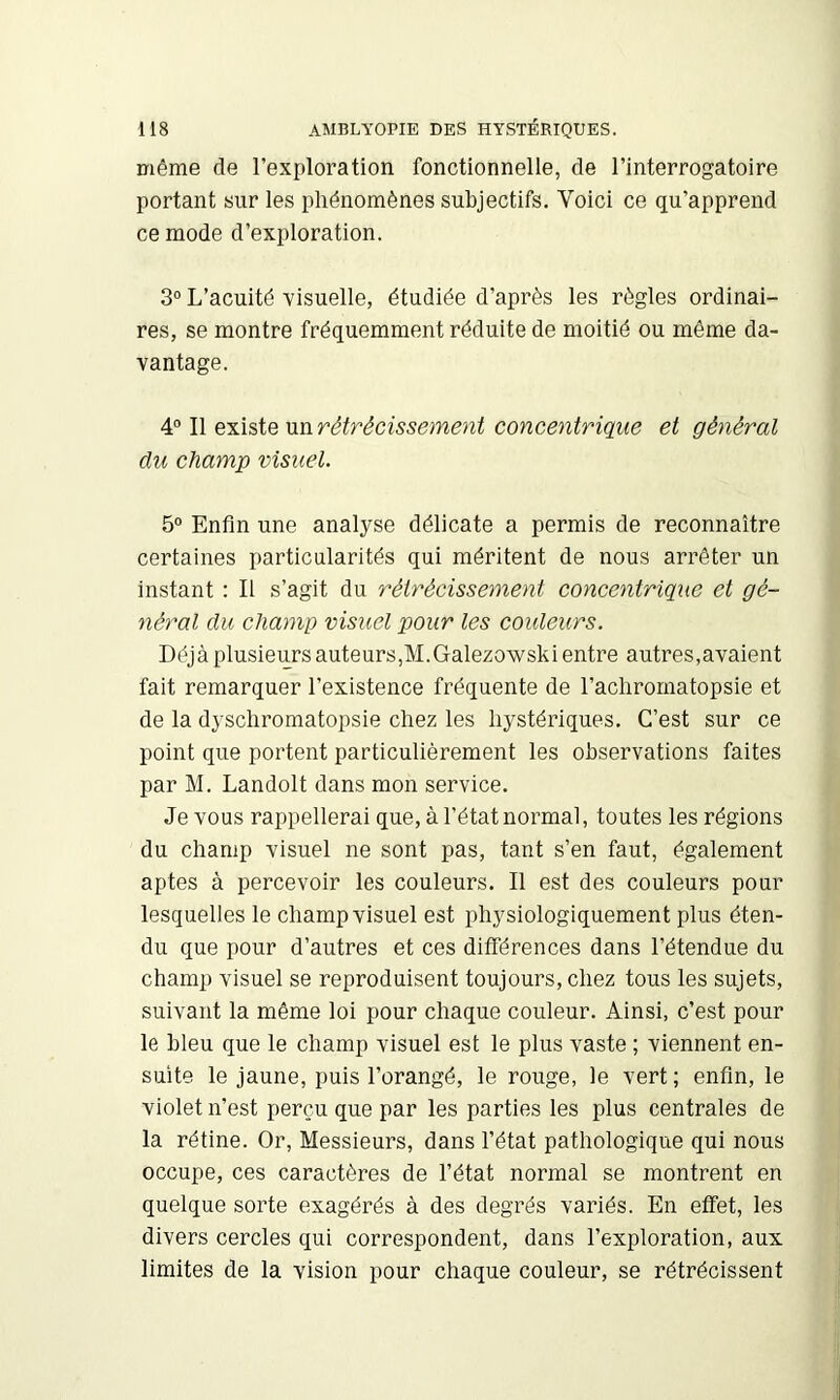 même de l’exploration fonctionnelle, de l’interrogatoire portant sur les phénomènes subjectifs. Voici ce qu’apprend ce mode d’exploration. 3° L’acuité visuelle, étudiée d’après les règles ordinai- res, se montre fréquemment réduite de moitié ou même da- vantage. 4° Il existe un rétrécissement concentrique et général du champ visuel. 5° Enfin une analyse délicate a permis de reconnaître certaines particularités qui méritent de nous arrêter un instant : Il s’agit du rétrécissement concentrique et gé- néral du champ visuel pour les couleurs. Déjà plusieurs auteurs,M.Galezowski entre autres,avaient fait remarquer l’existence fréquente de l’aclirornatopsie et de la dyschromatopsie chez les hystériques. C’est sur ce point que portent particulièrement les observations faites par M. Landolt dans mon service. Je vous rappellerai que, à l’état normal, toutes les régions du champ visuel ne sont pas, tant s’en faut, également aptes à percevoir les couleurs. Il est des couleurs pour lesquelles le champ visuel est physiologiquement plus éten- du que pour d’autres et ces ditférences dans l’étendue du champ visuel se reproduisent toujours, chez tous les sujets, suivant la même loi pour chaque couleur. Ainsi, c’est pour le bleu que le champ visuel est le plus vaste ; viennent en- suite le jaune, puis l’orangé, le rouge, le vert ; enfin, le violet n’est perçu que par les parties les plus centrales de la rétine. Or, Messieurs, dans l’état pathologique qui nous occupe, ces caractères de l’état normal se montrent en quelque sorte exagérés à des degrés variés. En effet, les divers cercles qui correspondent, dans l’exploration, aux limites de la vision pour chaque couleur, se rétrécissent