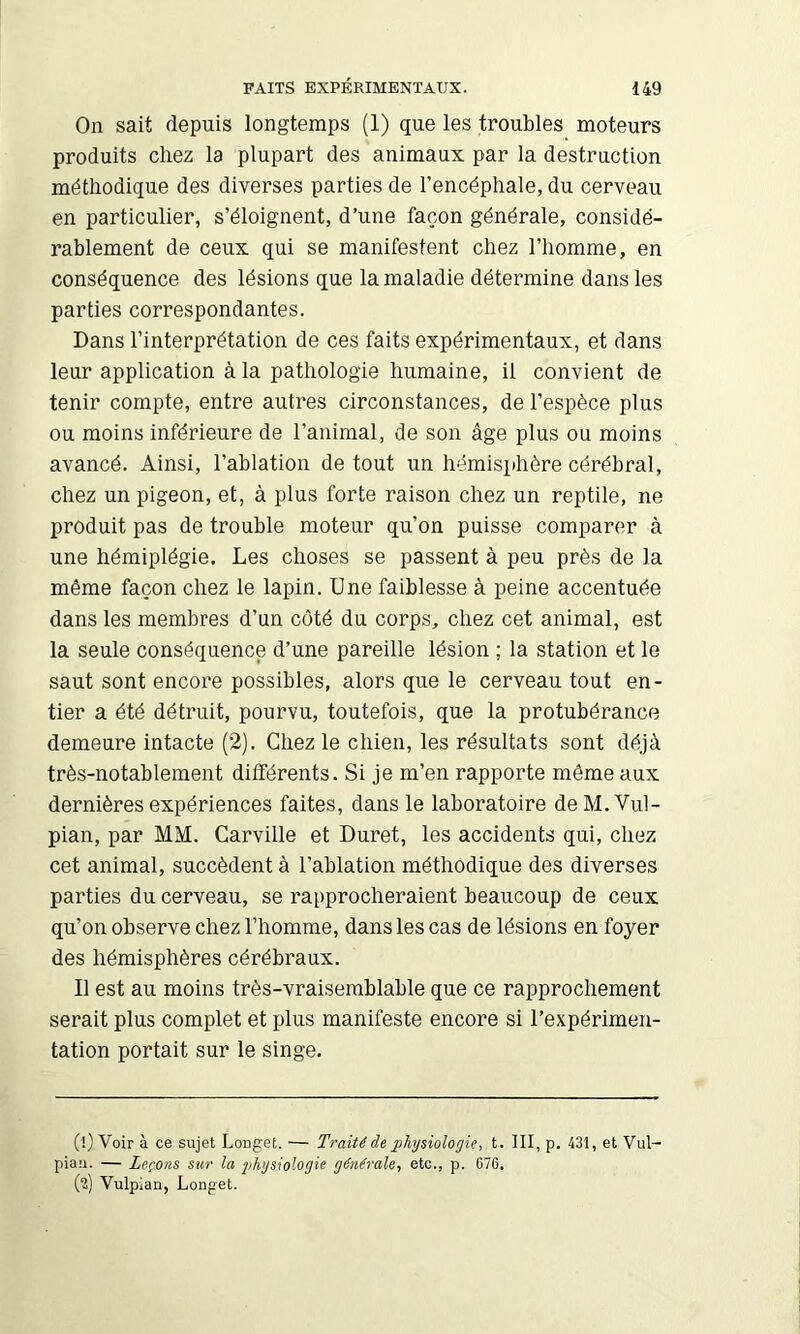 On sait depuis longtemps (1) que les troubles moteurs produits chez la plupart des animaux par la destruction méthodique des diverses parties de l’encéphale, du cerveau en particulier, s’éloignent, d’une façon générale, considé- rablement de ceux qui se manifestent chez l’homme, en conséquence des lésions que la maladie détermine dans les parties correspondantes. Dans l’interprétation de ces faits expérimentaux, et dans leur application à la pathologie humaine, il convient de tenir compte, entre autres circonstances, de l’espèce plus ou moins inférieure de l’animal, de son âge plus ou moins avancé. Ainsi, l’ablation de tout un hémisphère cérébral, chez un pigeon, et, à plus forte raison chez un reptile, ne produit pas de trouble moteur qu’on puisse comparer à une hémiplégie. Les choses se passent à peu près de la môme façon chez le lapin. Une faiblesse à peine accentuée dans les membres d’un coté du corps, chez cet animal, est la seule conséquence d’une pareille lésion ; la station et le saut sont encore possibles, alors que le cerveau tout en- tier a été détruit, pourvu, toutefois, que la protubérance demeure intacte (2). Chez le chien, les résultats sont déjà très-notablement différents. Si je m’en rapporte même aux dernières expériences faites, dans le laboratoire de M. Vul- pian, par MM. Carville et Duret, les accidents qui, chez cet animal, succèdent à l’ablation méthodique des diverses parties du cerveau, se rapprocheraient beaucoup de ceux qu’on observe chez l’homme, dans les cas de lésions en foyer des hémisphères cérébraux. Il est au moins très-vraisemblable que ce rapprochement serait plus complet et plus manifeste encore si l’expérimen- tation portait sur le singe. (!) Voir à ce sujet Longet. — Traité de physiologie, t. III, p. 431, et Vul- pian. — Leçons sur la jihysiologie générale, etc., p. 676. (2) Vulpian, Longet.