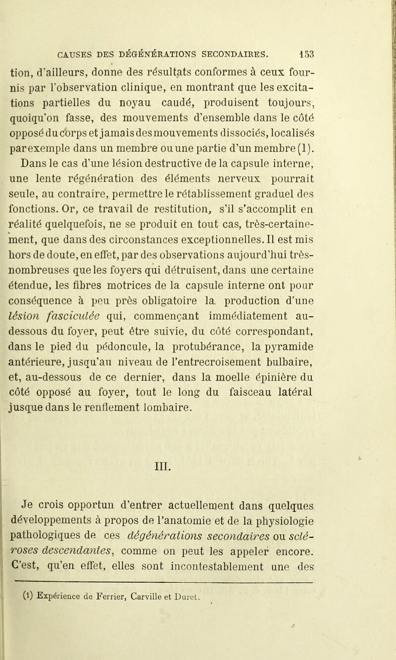 tion, d'ailleurs, donne des résultats conformes à ceux four- nis par l'observation clinique, en montrant que les excita- tions partielles du noyau caudé, produisent toujours, quoiqu’on fasse, des mouvements d’ensemble dans le côté opposé du c'orps et jamais des mouvements dissociés, localisés par exemple dans un membre ou une partie d’un membre (1). Dans le cas d’une lésion destructive de la capsule interne, une lente régénération des éléments nerveux pourrait seule, au contraire, permettre le rétablissement graduel des fonctions. Or, ce travail de restitution, s’il s’accomplit en réalité quelquefois, ne se produit en tout cas, très-certaine- ment, que dans des circonstances exceptionnelles. Il est mis hors de doute, en effet, par des observations aujourd’hui très- nombreuses que les foyers qui détruisent, dans une certaine étendue, les fibres motrices de la capsule interne ont pour conséquence à peu près obligatoire la production d’une lésion fasciculée qui, commençant immédiatement au- dessous du foyer, peut être suivie, du côté correspondant, dans le pied du pédoncule, la protubérance, la pyramide antérieure, jusqu’au niveau de l’entrecroisement bulbaire, et, au-dessous de ce dernier, dans la moelle épinière du côté opposé au foyer, tout le long du faisceau latéral jusque dans le renflement lombaire. III. Je crois opportun d’entrer actuellement dans quelques développements à propos de l’anatomie et de la physiologie pathologiques de ces dé gêné rations secondaires ou sclé- roses descendantes, comme on peut les appeler encore. C’est, qu’en effet, elles sont incontestablement une des (l) Expérience de Ferrier, Carville et Durct.