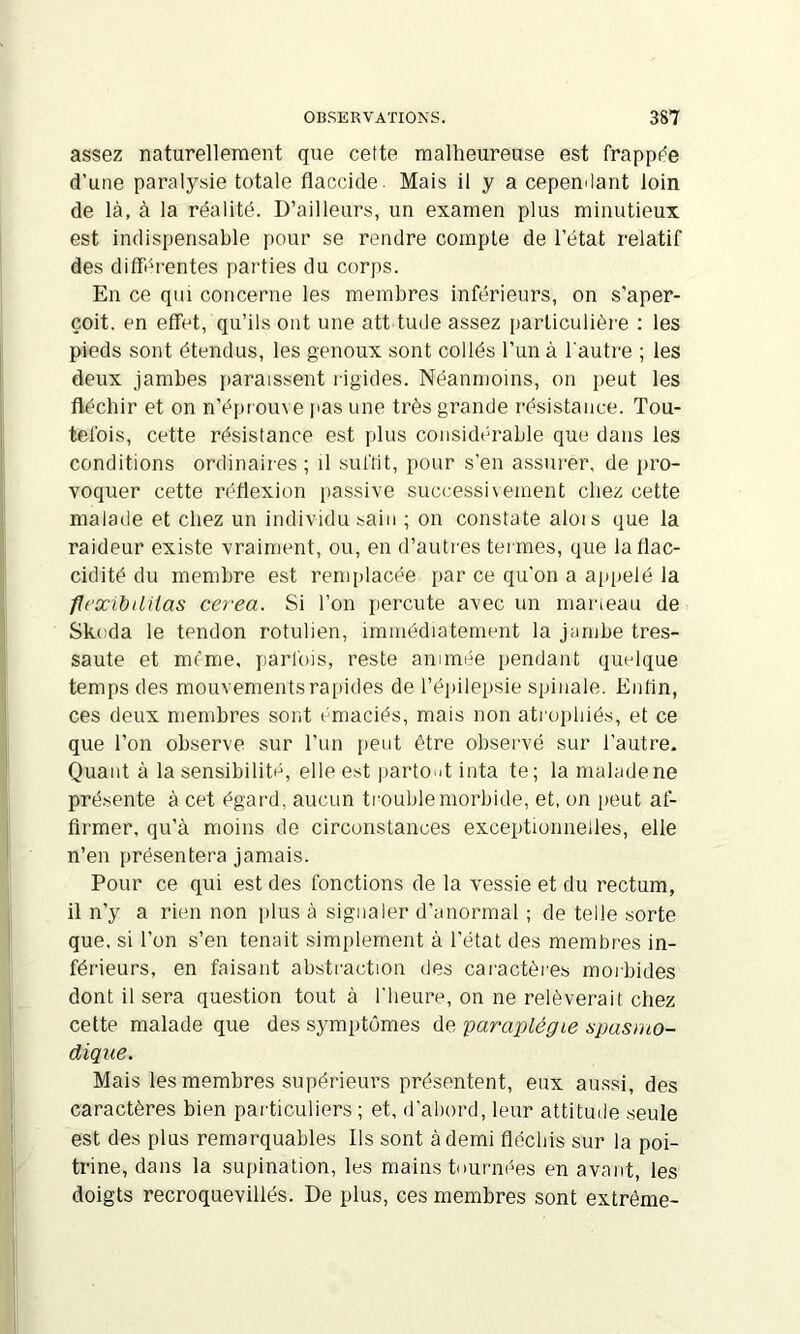 assez naturellement que cette malheureuse est frappée d’une paralysie totale flaccide. Mais il y a cepenilant loin de là, à la réalité. D’ailleurs, un examen plus minutieux est indispensable pour se rendre compte de l’état relatif des diffdfentes [)arties du corps. En ce qui concerne les membres inférieurs, on s'aper- çoit. en effet, qu’ils ont une att tude assez particulière : les pieds sont étendus, les genoux sont collés l’un à l'autre ; les deux jambes jiaraissent rigides. Néanmoins, on peut les fléchir et on n’épr ouve [las une très grande résistance. Tou- tefois, cette résistance est plus considt'*raLle que dans les conditions ordinaires ; il suffit, pour s'en assurer, de pro- voquer cette réflexion passive successivement chez cette malade et chez un individu sain ; on constate alors que la raideur existe vraiment, ou, en d’autres ter mes, que la flac- cidité du membre est remplacée par ce qu'on a a|ipelé la flcxibUüas cerea. Si l’on percute avec un maneau de Skoda le tendon rotulien, immédiatement la jambe tres- saute et même, parfois, reste animée pendant quelque temps des mouvementsra[)ides de l’éirilepsie spinale. Enfin, ces deux membres sont émaciés, mais non atr ophiés, et ce que l’on observe sur l’un [reiit être observé sur l’autre. Quant à la sensibilité, elle est irartont inta te ; la malade ne présente à cet égard, aucun tr’ouble morbide, et, on peut af- firmer, qu’à moins de circonstances exceptionnelles, elle n’en présentera jamais. Pour ce qui est des fonctions de la vessie et du rectum, il n’y a rien non plus à signaler d’anormal ; de telle sorte que. si l’on s’en tenait simplement à l’état des membres in- férieurs, en faisant abstr'actron des car'actèr'es morbides dont il sera question tout à l'heure, on ne relèverait chez cette malade que des symptômes de paraplégie spasmo- dique. Mais les membres supérieurs présentent, eux aussi, des caractères bien particuliers ; et, d'abord, leur attitude seule est des plus remarquables Ils sont à demi fléchis sur la poi- trine, dans la supination, les mains tnurm%s en avant, les doigts recroquevillés. De plus, ces membres sont extrême-