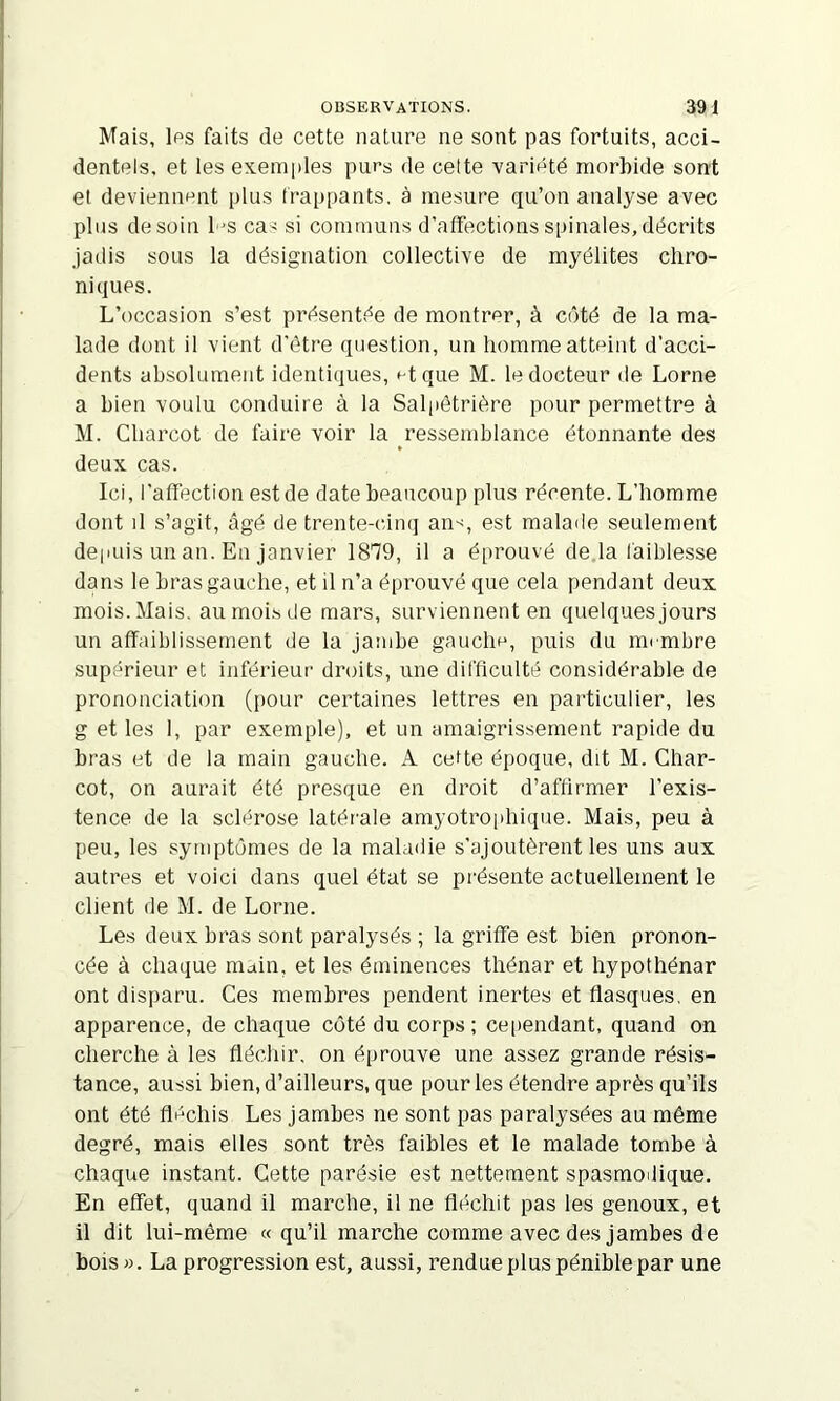 Mais, Ips faits de cette nature ne sont pas fortuits, acci- dentels, et les exemples purs de cette varipté morbide sont et devieniiPiit plus frappants, à mesure qu’on analyse avec plus de soin l'S ca'i si communs d’affections spinales, décrits jadis sous la désignation collective de myélites chro- niques. L’occasion s’est présentée de montrer, à côté de la ma- lade dont il vient d’être question, un homme atteint d’acci- dents absolument identiques, t-tque M. le docteur de Lorne a bien voulu conduire à la Salpêtrière pour permettre à M. Charcot de faire voir la ressemblance étonnante des deux cas. Ici, l'affection est de date beaucoup plus récente. L’homme dont il s’agit, âgé de trente-cinq an-^, est malade seulement deiuiis un an. En janvier 1879, il a é[)rouvé de la faiblesse dans le bras gauche, et il n’a éprouvé que cela pendant deux mois. Mais, au mois de mars, surviennent en quelques jours un affaiblissement de la jambe gauclip, puis du membre supérieur et inférieur droits, une difficulté considérable de prononciation (pour certaines lettres en particulier, les g et les 1, par exemple), et un amaigrissement rapide du bras et de la main gauche. A celte époque, dit M. Char- cot, on aurait été presque en droit d’affirmer l’exis- tence de la sclérose latérale amyotroiihique. Mais, peu à peu, les symptômes de la maladie s’ajoutèrent les uns aux autres et voici dans quel état se présente actuellement le client de M. de Lorne. Les deux bras sont paralysés ; la griffe est bien pronon- cée à chaque main, et les éminences thénar et hypothénar ont disparu. Ces membres pendent inertes et flasques, en apparence, de chaque côté du corps; cependant, quand on cherche à les fléchir, on éprouve une assez grande résis- tance, aussi bien, d’ailleurs, que pour les étendre après qu’ils ont été flHchis Les jambes ne sont pas paralysées au même degré, mais elles sont très faibles et le malade tombe à chaque instant. Cette parésie est nettement spasmoilique. En effet, quand il marche, il ne fléchit pas les genoux, et il dit lui-même « qu’il marche comme avec des jambes de bois». La progression est, aussi, rendue plus pénible par une