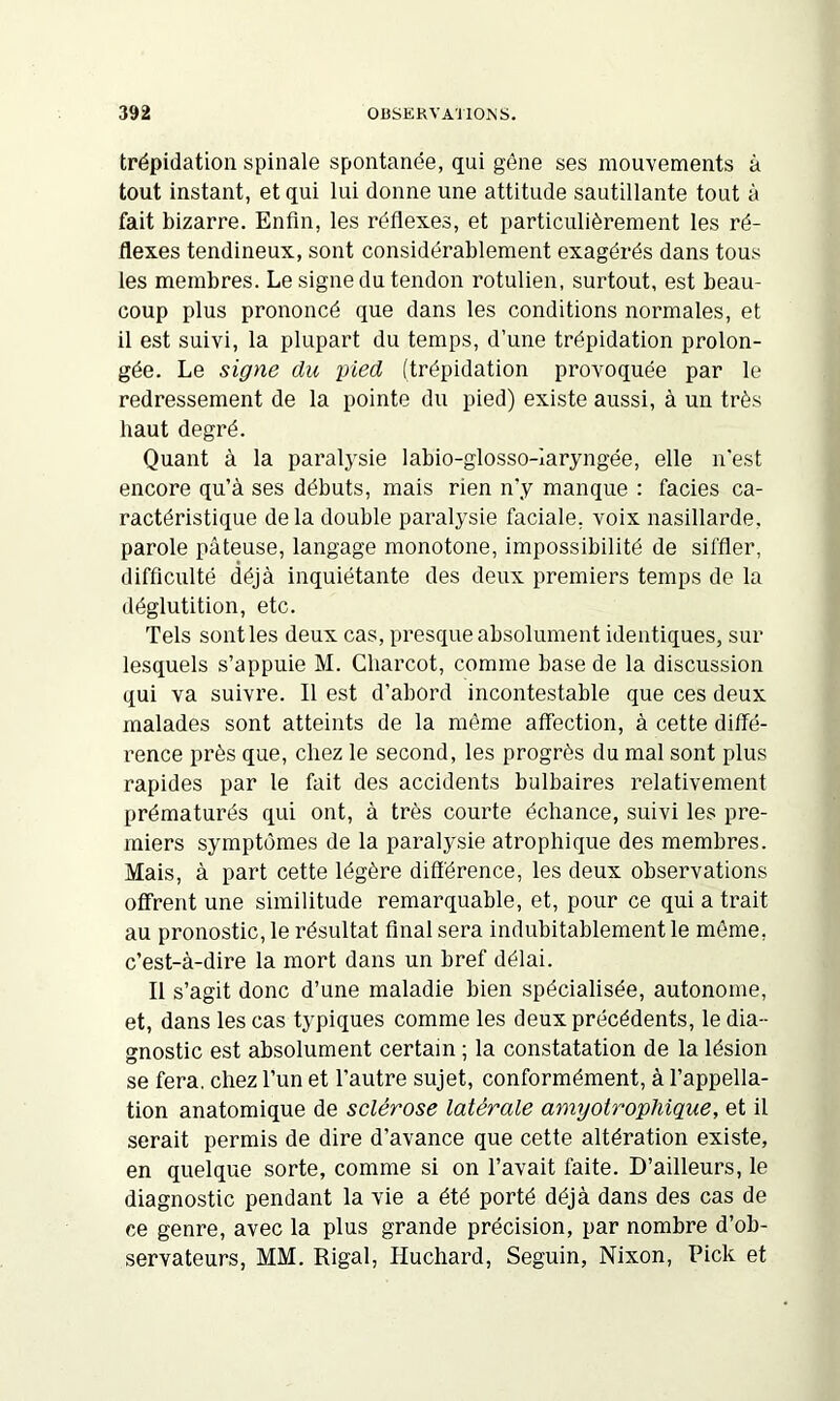 trépidation spinale spontanée, qui gêne ses mouvements à tout instant, et qui lui donne une attitude sautillante tout à fait bizarre. Enfin, les réflexes, et particulièrement les ré- flexes tendineux, sont considérablement exagérés dans tous les membres. Le signe du tendon rotulien, surtout, est beau- coup plus prononcé que dans les conditions normales, et il est suivi, la plupart du temps, d’une trépidation prolon- gée. Le signe du pied (trépidation provoquée par le redressement de la pointe du pied) existe aussi, à un très haut degré. Quant à la paralysie labio-glosso-Iaryngée, elle n'est encore qu’à ses débuts, mais rien n’y manque : faciès ca- ractéristique de la double paralysie faciale, voix nasillarde, parole pâteuse, langage monotone, impossibilité de siffler, difficulté déjà inquiétante des deux premiers temps de la déglutition, etc. Tels sont les deux cas, presque absolument identiques, sur lesquels s’appuie M. Charcot, comme base de la discussion qui va suivre. Il est d’abord incontestable que ces deux malades sont atteints de la même affection, à cette diffé- rence près que, chez le second, les progrès du mal sont plus rapides par le fait des accidents bulbaires relativement prématurés qui ont, à très courte échance, suivi les pre- miers symptômes de la paralysie atrophique des membres. Mais, à part cette légère différence, les deux observations offrent une similitude remarquable, et, pour ce qui a trait au pronostic, le résultat final sera indubitablement le môme, c’est-à-dire la mort dans un bref délai. Il s’agit donc d’une maladie bien spécialisée, autonome, et, dans les cas typiques comme les deux précédents, le dia- gnostic est absolument certain ; la constatation de la lésion se fera, chez l’un et l’autre sujet, conformément, à l’appella- tion anatomique de sclérose latérale amyotrophique, et il serait permis de dire d’avance que cette altération existe, en quelque sorte, comme si on l’avait faite. D’ailleurs, le diagnostic pendant la vie a été porté déjà dans des cas de ce genre, avec la plus grande précision, par nombre d’ob- servateurs, MM. Rigal, Huchard, Seguin, Nixon, Pick et