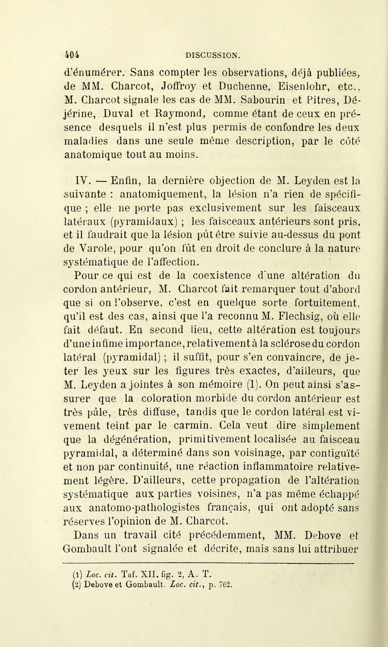 d’énumérer. Sans compter les observations, déjà publiées, de MM. Charcot, Jotfroy et Duchenne, Eisenlohr, etc., M. Charcot signale les cas de MM. Sabourin et Pitres, Dé- jérine, Duval et Raymond, comme étant de ceux en pré- sence desquels il n’est plus permis de confondre les deux maladies dans une seule môme description, par le côté anatomique tout au moins. IV. — Enfin, la dernière objection de M. Leyden est la suivante : anatomiquement, la lésion n’a rien de spécifi- que ; elle ne porte pas exclusivement sur les faisceaux latéraux (pyramidaux) ; les faisceaux antérieurs sont pris, et il faudrait que la lésion pùt être suivie au-dessus du pont de Varole, pour qu’on fût en droit de conclure à la nature systématique de l’affection. Pour ce qui est de la coexistence d'une altération du cordon antérieur, M. Charcot fait remarquer tout d’abord que si on l’observe, c’est en quelque sorte fortuitement, qu’il est des cas, ainsi que l’a reconnu M. Flechsig, où elle fait défaut. En second lieu, cette altération est toujours d’une infime importance, relativement à la sclérose du cordon latéral (pyramidal) ; il suffit, pour s’en convaincre, de je- ter les yeux sur les figures très exactes, d’ailleurs, que M. Leyden a jointes à son mémoire (1). On peut ainsi s’as- surer que la coloration morbide du cordon antérieur est très pâle, très diffuse, tandis que le cordon latéral est vi- vement teint par le carmin. Cela veut dire simplement que la dégénération, primitivement localisée au faisceau pyramidal, a déterminé dans son voisinage, par contiguïté et non par continuité, une réaction inflammatoire relative- ment légère. D’ailleurs, cette propagation de l’altération systématique aux parties voisines, n’a pas même échappé aux anatomo-pathologistes français, qui ont adopté sans réserves l’opinion de M. Charcot. Dans un travail cité précédemment, MM. Debove et Gombault l’ont signalée et décrite, mais sans lui attribuer (1) Loc. cit. Taf. XII, Cg. 2, A. T. (2) Debove et Gombault. Zoc. cit., p. 762.