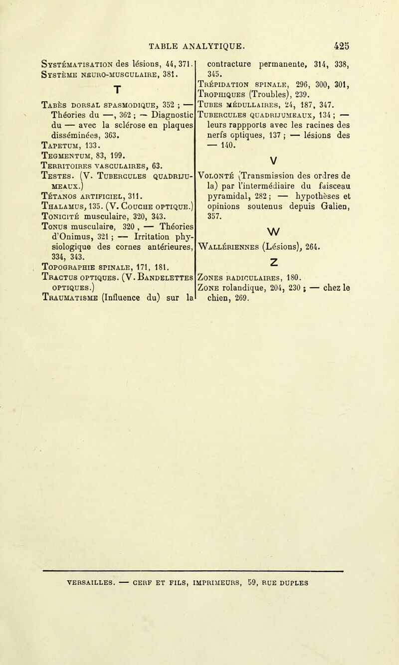 Systématisation des lésions, 44, 371. Système neuro-musculaire, 381. T Tabès dorsal spasmodique, 352 ; — Théories du —, 362 ; — Diagnostic du — avec la sclérose en plaques disséminées, 363. Tapétum, 133. Tegmentum, 83, 199. Territoires vasculaires, 63. Testes. (V. Tubercules quadriju- meaux.) Tétanos artificiel, 311. Thalamus, 135. (V. Couche optique.) Tonicité musculaire, 320, 343. Tonus musculaire, 320 , — Théories d’Onimus, 321 ; — Irritation phy- siologique des cornes antérieures, 334, 343. Topographie spinale, 171, 181. Tractus optiques. (V. Bandelettes optiques.) Traumatisme (Influence du) sur la contracture permanente, 314, 338, 345. Trépidation spinale, 296, 300, 301, Trophiques (Troubles), 239. Tubes médullaires, 24, 187, 347. Tubercules quadrijumeaux, 134; — leurs rappports avec les racines des nerfs optiques, 137 ; — lésions des — 140. V Volonté (Transmission des ordres de la) par l’intermédiaire du faisceau pyramidal, 282 ; — hypothèses et opinions soutenus depuis Galien, 357. w Wallériennes (Lésions), 264. Z Zones radiculaires, 180. Zone rolandique, 204, 230 ; — chez le chien, 269. VERSAILLES. CERF ET FILS, IMPRIMEURS, 59, BUE DUPLES