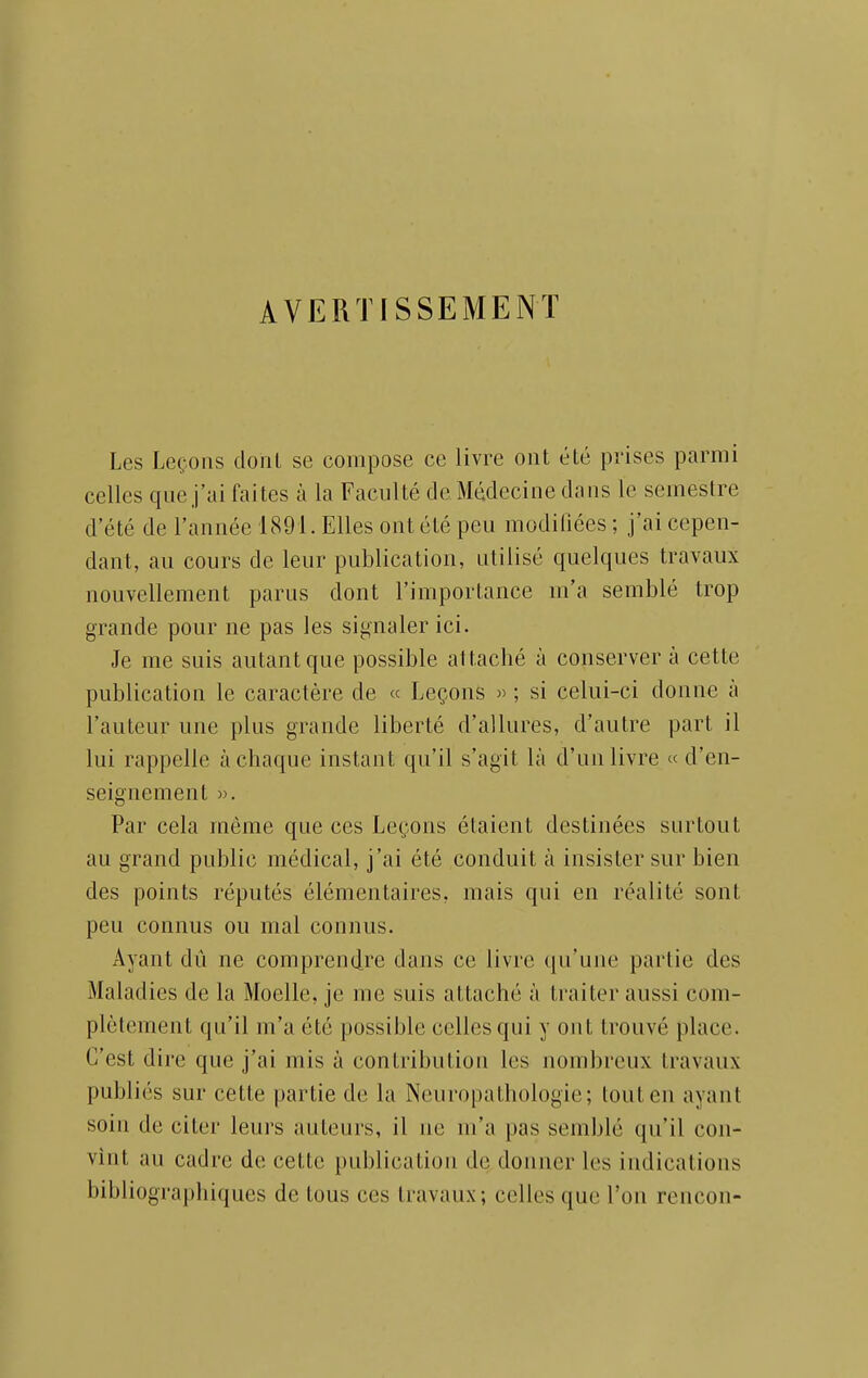 AVERTISSEMENT Les Leçons doiil se compose ce livre ont été prises parmi celles que j'ai faites à la Faculté de Médecine dans le semestre d'été de l'année 1891. Elles ont été peu modifiées ; j'ai cepen- dant, au cours de leur publication, utilisé quelques travaux nouvellement parus dont l'importance m'a semblé trop grande pour ne pas les signaler ici. Je me suis autant que possible attaché à conserver à cette publication le caractère de « Leçons » ; si celui-ci donne à l'auteur une plus grande liberté d'allures, d'autre part il lui rappelle à chaque instant qu'il s'agit là d'un livre « d'en- seignement ». Par cela même que ces Leçons étaient destinées surtout au grand public médical, j'ai été conduit à insister sur bien des points réputés élémentaires, mais qui en réalité sont peu connus ou mal connus. Ayant dû ne comprendre dans ce livre qu'une partie des Maladies de la Moelle, je me suis attaché à traiter aussi com- plètement qu'il m'a été possible celles qui y ont trouvé place. C'est dire que j'ai mis à contribution les nombreux travaux publiés sur cette partie de la Neuropathologie; tout en ayant soin de citer leurs auteurs, il ne m'a pas semblé qu'il con- vint au cadre de cette publication de donner les indications bibliographiques de tous ces travaux; celles que l'on rencon-