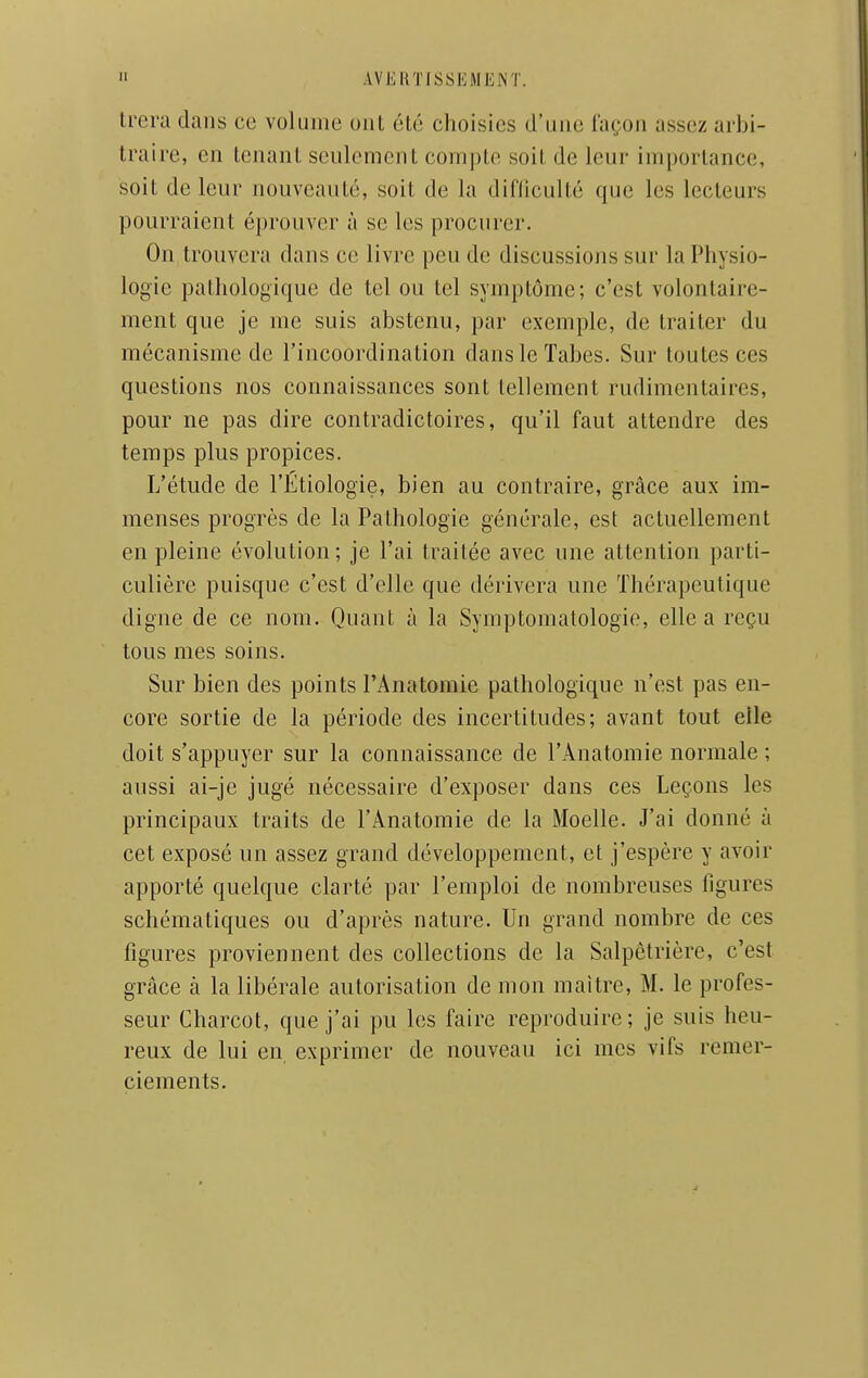 trera dans ce volume uiit été choisies d'une iaçon assez arbi- traire, en tenant seulement compte soit de leur importance, soit de leur nouveauté, soit de la diniculté (pje les lecteurs pourraient éprouver à se les procurer. On trouvera dans ce livre peu de discussions sur la Physio- logie pathologique de tel ou tel symptôme; c'est volontaire- ment que je me suis abstenu, par exemple, de traiter du mécanisme de l'incoordination dans le Tabès. Sur toutes ces questions nos connaissances sont tellement rudimcntaires, pour ne pas dire contradictoires, qu'il faut attendre des temps plus propices. L'étude de l'Étiologie, bien au contraire, grâce aux im- menses progrès de la Pathologie générale, est actuellement en pleine évolution; je l'ai traitée avec une attention parti- culière puisque c'est d'elle que dérivera une Thérapeutique digne de ce nom. Quant à la Symptomatologie, elle a reçu tous mes soins. Sur bien des points l'Anatomie pathologique n'est pas en- core sortie de la période des incertitudes; avant tout elle doit s'appuyer sur la connaissance de l'Anatomie normale ; aussi ai-je jugé nécessaire d'exposer dans ces Leçons les principaux traits de l'Anatomie de la Moelle. J'ai donné à cet exposé un assez grand développement, et j'espère y avoir apporté quelque clarté par l'emploi de nombreuses figures schématiques ou d'après nature. Un grand nombre de ces figures proviennent des collections de la Salpêtrière, c'est grâce à la libérale autorisation de mon maître, M. le profes- seur Charcot, que j'ai pu les faire reproduire; je suis heu- reux de lui en exprimer de nouveau ici mes vifs remer- ciements.