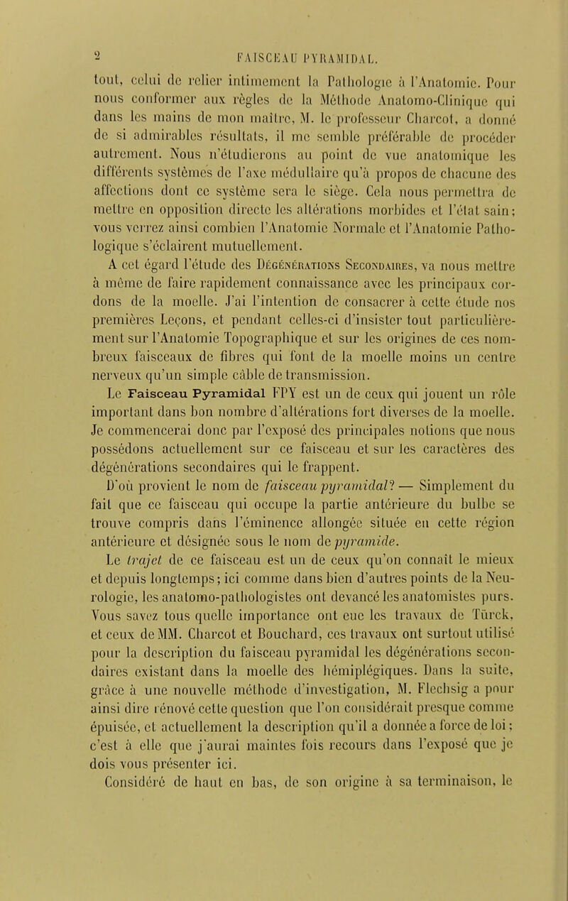 tout, celui (le relier intimement la Pathologie à rAnaloniic. Pour nous conformer aux règles de la Méthode Anatomo-Clinique qui dans les mains de mon maître, M. le professeur Charcof, a donné de si admirables résultats, il me semble préférable de procéder autrement. Nous n'étudierons au point de vue analomique les différents systèmes de l'axe médullaire qu'à propos de chacune des affections dont ce système sera le siège. Cela nous permettra de mettre en opposition directe les altérations morbides et l'élat sain; vous verrez ainsi combien l'Anatomie Normale et l'Anatomie Patho- logique s'éclairent mutuellement. A cet égard l'étude des DÉGÉNÉnATioKs Secondaires, va nous mettre à même de faire rapidement connaissance avec les principaux cor- dons de la moelle. J'ai l'intention de consacrer à cette étude nos premières Leçons, et pendant celles-ci d'insister tout particulière- ment sur l'Anatomie Topographique et sur les origines de ces nom- breux faisceaux de fdjres qui font de la moelle moins un centre nerveux qu'un simple câble de transmission. Le Faisceau Pyramidal FPY est un de ccux qui jouent un rôle important dans bon nombre d'altérations fort diverses de la moelle. Je commencerai donc par l'exposé des principales notions que nous possédons actuellement sur ce faisceau et sur les caractères des dégènéralions secondaires qui le frappent. D'où provient le nom de faisceau pijramidaU— Simplement du fait que ce faisceau qui occupe la partie antérieure du bulbe se trouve compris dans l'éminence allongée située en cette région antérieure et désignée sous le nom de pyramide. Le trajet de ce faisceau est un de ceux qu'on connaît le mieux et depuis longtemps; ici comme dans bien d'autres points de la Neu- rologie, les anatomo-patliologistes ont devancé les anatomistes purs. Vous savez tous quelle importance ont eue les travaux de ïùrck, et ceux de MM. Charcot et Bouchard, ces travaux ont surtout utilisé pour la description du faisceau pyramidal les dégénérations secon- daires existant dans la moelle des hémiplégiques. Dans la suite, grâce à une nouvelle méthode d'investigation, M. Flechsig a pour ainsi dire rénové cette question que l'on considérait presque comme épuisée, et actuellement la description qu'il a donnée a force de loi ; c'est à elle que j'aurai maintes Ibis recours dans l'exposé que je dois vous présenter ici. Considéré de haut en bas, de son origine à sa terminaison, le