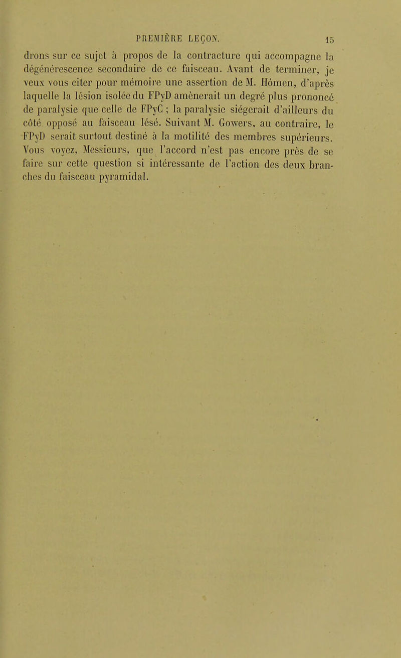 (Irons sur ce sujet à propos de la contracture qui accompagne la dégénérescence secondaire de ce faisceau. Avant de terminer, je veux vous citer pour mémoire une assertion de M. Ilômen, d'après laquelle la lésion isolée du FPyD amènerait un degré plus prononcé de paralysie que celle de FPyC ; la paralysie siégerait d'ailleurs du côté opposé au faisceau lésé. Suivant M. Gowers, au contraire, le FPyD serait surtout destiné à la motililé des membres supérieurs. Vous voyez, Messieurs, que l'accord n'est pas encore près de se faire sur cette question si intéressante de l'action des deux bran- ches du faisceau pyramidal.