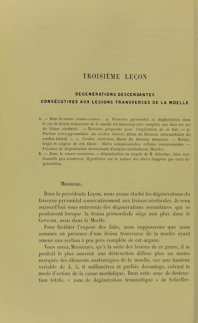 TROISIÈME LEÇON DÉGÉNÉRATIONS DESCENDANTES CONSÉCUTIVES AUX LÉSIONS TRANSVERSES DE LA MOELLE A. — Dans le cordon ANTÉno-LATÉnAi. : a. Faisceau jjyramidal, sa dégénération dans le cas de lésion ti-ansverse de la moelle est beaucoup plus complète que dans les cas de lésion cérébrale. — Théories proposées pour l'explication de ce fait. — p. Portion cxira-pyramidale du cordon latéral, libres du faisceau intermédiaire du cordon latéral. — y. Cordon antérieur, fibres du faisceau marginal. — Nature, trajet et origine de ces libres : fibres commissurales, cellules commissurales. — Faisceau de dégénéralion descendante d'origine cérébelleuse (Marcbi). B. — Dans le coudo.n posTiîniEun. —Dégénéralion en virgule de M. Schullze ; faits con- firmatifs peu nombreux, llypotlièscs sur la nature des libres frappées par cette dé- génération. Messieurs, Dans la précédente Leçon, nous avons étudié les dégénéfations du faisceau pyramidal consécutivement aux lésions cérébrales. Je veux aujourd'hui vous enlroLenir des dcgénérations secondaires qui se produisent lorsque la lésion primordiale siège non plus dans le Cerveau, mais dans la Moelle. Pour faciliter l'exposé des faits, nous supposerons que nous sommes en présence d'une lésion transverse de la moelle ayant amené une section à peu près complète de cet organe. Vous savez,Messieurs, qu'à la suite des lésions de ce genre, il se produit le plus souvent une destruction diffuse plus ou moins marquée des éléments anatomiqucs de la moelle, sur une hauteur variable de 4, h, 6 millimètres et parfois davantage, suivant le mode d'action de la cause morbifique. Dans cette zone de destruc- lion totale, « zone de dégénération traumatiquc » de Schielfer-