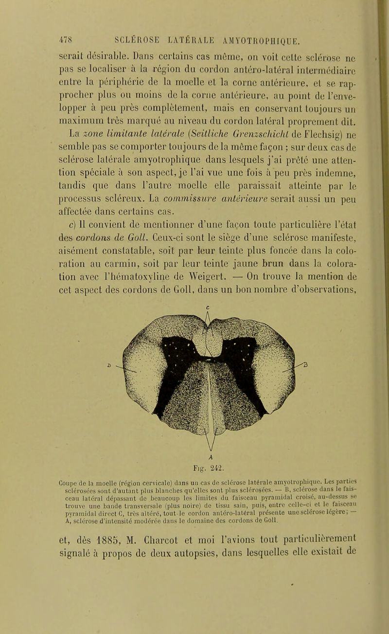 serait désirable. Dans certains cas môme, on voit celte sclérose ne pas se localiser à la région du cordon antéro-latéral intermédiaire entre la périphérie de la moelle et la corne antérieure, et se rap- procher plus ou moins de la corne antérieure, au point de l'enve- lopper à peu près complètement, mais en conservant toujours un maximum très marqué au niveau du cordon latéral proprement dit. La sone limitante latérale {Seitliche Grenzschichl de Flechsig) ne semble pas se comporter toujours de la môme façon ; sur deux cas de sclérose latérale amyolrophique dans lesquels j'ai prêté une atten- tion spéciale à son aspect, je l'ai vue une fois à peu près indemne, tandis que dans l'autre moelle elle paraissait atteinte par le processus scléreux. La commissure antérieure serait aussi un peu affectée dans certains cas. c) Il convient de mentionner d'une façon toute particulière l'état des cordons de Goll. Ceux-ci sont le siège d'une sclérose manifeste, aisément constatable, soit par leur teinte plus foncée dans la colo- ration au carmin, soit par leur teinte jaune brun dans la colora- tion avec l'hématoxylinc de Weigert. — On trouve la mention de cet aspect des cordons de Goll, dans un bon nombre d'observations, c Fig. 242. Coupe do la moelle (région cervicale) dans un cas de sclérose latérale amyolrophique. Les parties sclérosées sont d'autant plus blanches qu'elles sont plus sclérosées. — li, sclérose dans le fais- ceau latéral dépassant do heaucoup les limites du faisceau pyramidal croisé, au-dessus se trouve une bande transversale (plus noire) de tissu sain, puis, outre colle-ci et le faisceau pyramidal direct C, très altéré, tout le cordon antéro-latéral présente une sclérose légère ;— A, sclérose d'intensité modérée dans le domaine des cordons de Goll. et, dès 1885, M, Charcot et moi l'avions tout particulièrement signalé à propos de deux autopsies, dans lesquelles elle existait de