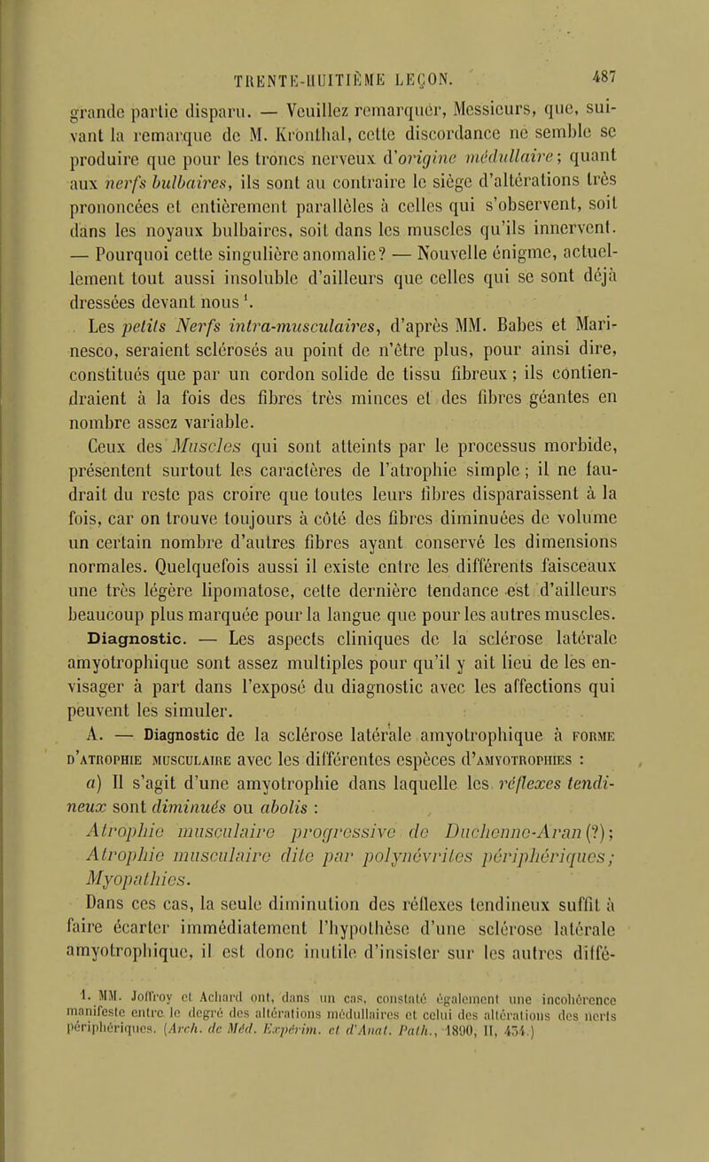 TRENTK-lllJITIKME LEIjON. 'tS? grande partie disparu. — Veuillez remarquer, Messieurs, que, sui- vant la remarque de M. Krouthal, celle discordance ne semble se produire que pour les troncs nerveux d'origine médullaire ; quant aux nerfs bulbaires, ils sont au contraire le siège d'altérations très prononcées et entièrement parallèles à celles qui s'observent, soit dans les noyaux bulbaires, soit dans les muscles qu'ils innervent. — Pourquoi cette singulière anomalie? — Nouvelle énigme, actuel- lement tout aussi insoluble d'ailleurs que celles qui se sont déjà dressées devant nous '. . Les petits Nerfs intra-musculaires, d'après MM. Babes et Mari^- nesco, seraient sclérosés au point de n'être plus, pour ainsi dire, constitués que par un cordon solide de tissu fibreux ; ils contien- draient à la fois des fibres très minces et des fibres géantes en nombre assez variable. Ceux àQ?> Muscles qui sont atteints par le processus morbide, présentent surtout les caractères de l'atropbie simple ; il ne fau- drait du reste pas croire que toutes leurs libres disparaissent à la fois, car on trouve toujours à côté des fibres diminuées de volume un certain nombre d'autres fibres ayant conservé les dimensions normales. Quelquefois aussi il existe entre les différents faisceaux une très légère lipomatose, cette dernière tendance est d'ailleurs beaucoup plus marquée pour la langue que pour les autres muscles. Diagnostic. — Les aspects cliniques de la sclérose latérale amyotropbique sont assez multiples pour qu'il y ait lieu de les en- visager à part dans l'exposé du diagnostic avec les affections qui peuvent les simuler. A. — Diagnostic de la sclérose latérale amyotropbique à forme d'atrophie musculaire avec les différentes espèces d'AMYOTRorniEs : a) Il s'agit d'une amyotropbie dans laquelle les. réflexes tendi- neux sont diminués ou abolis : AtropJno inusculnire proc/ressivo de Diichennc-Ar{in{1); Atropine musculaire dite par polyncvriles périphériciues; Myopathies. Dans ces cas, la seule diminution des réflexes tendineux suffit à faire écarter immédiatement l'bypothèse d'une sclérose latérale amyotropbique, il est donc inutile d'insister sur les autres diffé- 1. MM. Joll'roy cl Acliaril ont, diins im cas, conslnlé ùgalenionl une incohérence manifeste entre le degré des altérations médullaires et celui des idtérations des ncrls Iiéripliériqucs. {Arch. de Méd. K.rpci ivi. cl d'Anal. Palli., 1890, II, 45i.)