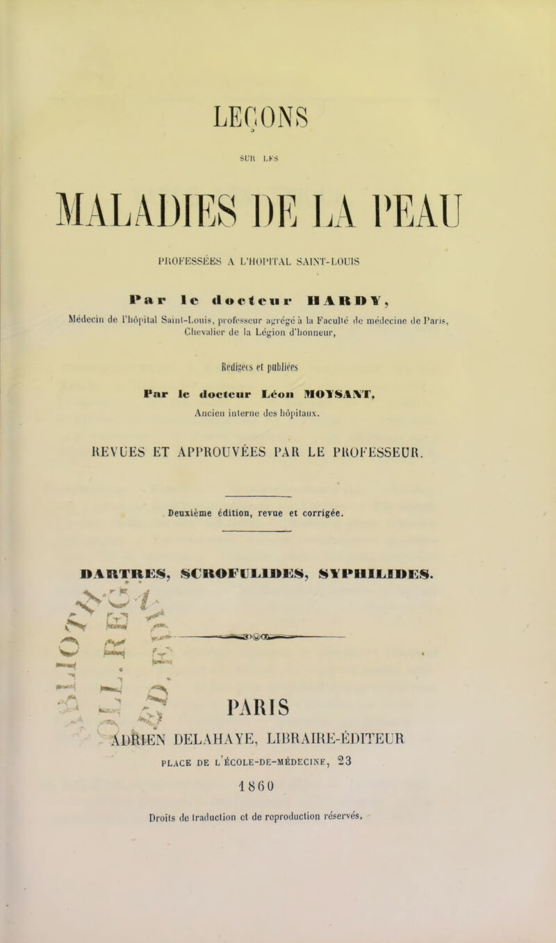 MALADIES DE LA PEAU PUOFESSÉKS A L'HOPITAL SAINT-LOUIS Par le docteur HARBY, Médecin de ITiopital Saiul-Louis, professeur iiiricgcà la Faculté do méilccinc de P.ii is, Clic'valicr de la Légion d'honneur, Reliions cl |iiil)li(TS Par le docteur Léon MOYSiAI^T, Ancien interne des hôpitaux. REVUES ET APPROUVÉES PAR LE PROFESSEUR. Deuxième édition, revue et corrigée. DARTRES, SCROFIILIRK.^, |li¥PHIIiIDKS. H ^ -, PARIS ' i)klEN DELAHAYE, LIimAIHE-ÉDIÏEUR PLACE DE L ÉCOLE-DE-MÉDECINE, 23 1860 Droits de traduction ci de reproduction réservés.