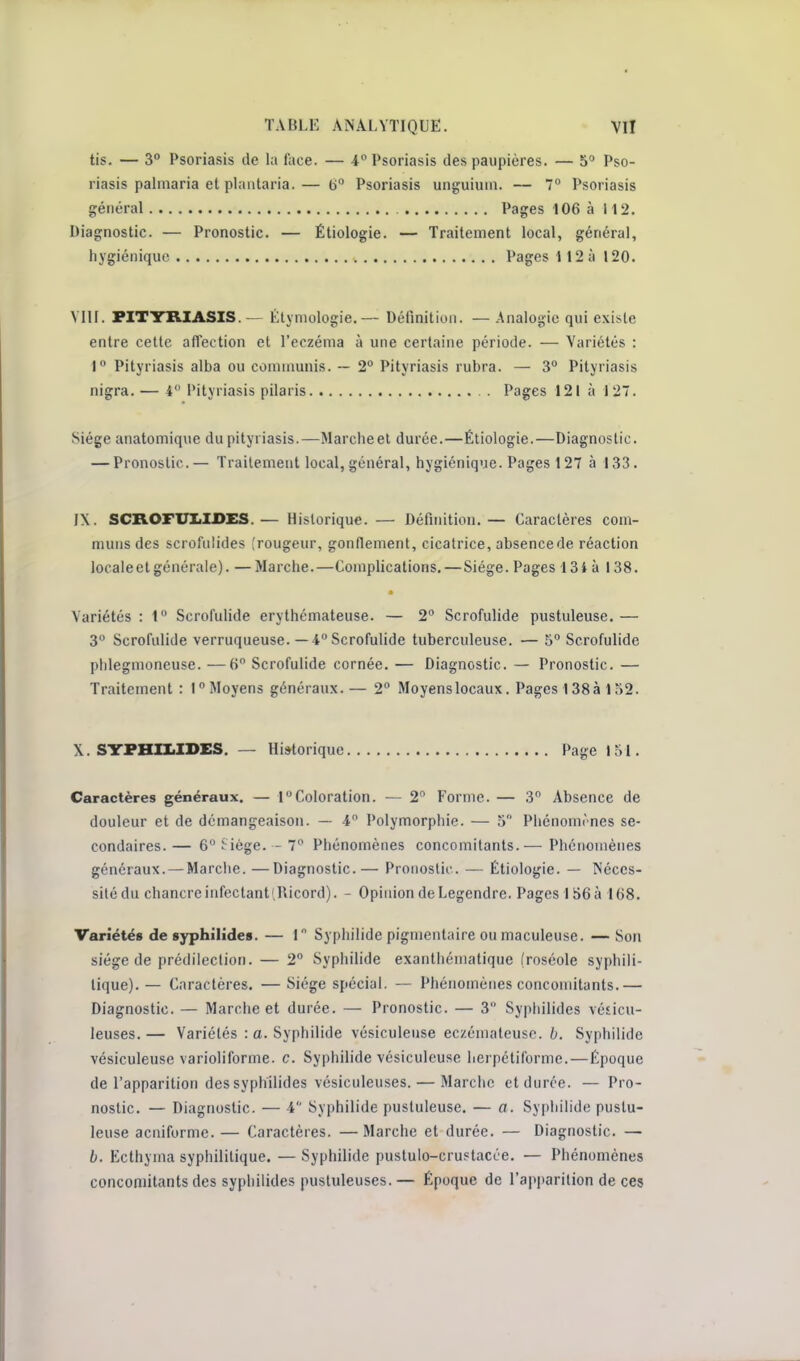 tis. — 3° Psoriasis de la face. — 4 Psoriasis des paupières. — 5» Pso- riasis palmaria et plaiitaria.— (jo Psoriasis unguium. — 7° Psoriasis général Pages 106 à 112. Diagnostic. — Pronostic. — Étiologie. — Traitement local, général, hygiénique Pages 112 à 120. VIII. PITYRIASIS. — Étymologie.— Définition. — .Analogie qui existe entre cette affection et l'eczéma à une certaine période. — Variétés : 1° Pityriasis alba ou cominunis. ~ 2 Pityriasis rubra. — 3° Pityriasis nigra. — 4 Pityriasis pilaris . Pages 121 à 127. Siège anatomique du pityriasis.—Marche et durée.—Étiologie.—Diagnostic. — Pronostic.— Traitement local, général, hygiénique. Pages 127 à 133. IX. SCROFUIiXDES.— Historique. — Définition.— Caractères com- muns des scrofnlides [rougeur, gonflement, cicatrice, absencede réaction locale et générale). — Marche.—Complications.—Siège. Pages 13i à 138. Variétés : 1 Scrofulide erythémateuse. — 2° Scrofulide pustuleuse.— 3 Scrofulide verruqueuse. —4 Scrofulide tuberculeuse. — 5 Scrofulide phlegmoneuse. —H Scrofulide cornée, — Diagnostic. — Pronostic. — Traitement : 1 Moyens généraux.— 2° Moyens locaux. Pages 138 à 152. X. SirFHII.IDES. — Historique Page 151. Caractères généraux. — 1Coloration. — 2 Forme. — 3 Absence de douleur et de démangeaison. — 4 Polymorphie. — 5 Phénomrnes se- condaires. — 6 .^ iége. - 7 Phénomènes concomitants.— Phénomènes généraux. — Marche. —Diagnostic.— Pronostic. — Étiologie. — Néces- sité du chancre infectant (Ricord). - Opinion de Legendre. Pages I S6à 168. Variétés de syphilîdes. — 1 Syphilide pignientaire ou maculeuse. — Son siège de prédilection. — 2° Syphilide exanthéniatique (roséole syphili- tique). — Caractères. — Siège spécial. — Phénomènes concomitants.— Diagnostic. — Marche et durée. — Pronostic. — 3 Sypliilides vésicu- leuses.— Variétés : a. Syphilide vésiculeuse ec/émaleuso. Syphilide vésiculeuse varioliforme. c. Syphilide vésiculcuse lierpétiforme.—Époque de l'apparition des syphilides vésiculeuses. — Marclie et durée. — Pro- nostic. — Diagnostic. — 4 Syphilide pustuleuse. — a. Sypliilide pustu- leuse acniforme. — Caractères. —Marche et durée. — Diagnostic. — b. Ecthyma syphilitique. — Syphilide pustulo-crustacée. — Phénomènes concomitants des sypliilides pustuleuses.— Époque de l'apparition de ces