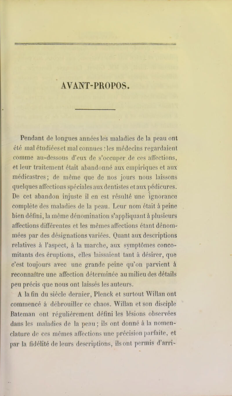 AVANT-PROPOS. Pendant de longues années les maladies de la peau ont été mal étudiées et mal connues ries médecins regardaient comme au-dessous d'eux de s'occuper de ces affections, et leur traitement était abandonné aux empiriques et aux médicastres; de même que de nos jours nous laissons quelques affections spéciales aux dentistes et aux pédicures. De cet abandon injuste il en est résulté une ignorance complète des maladies de la peau. Leur nom était à peine bien défini, la même dénomination s'appliquant à plusieurs affections différentes et les mêmes affections étant dénom- mées par des désignations variées. Quant aux descriptions relatives à l'aspect, à la marche, aux symptômes conco- mitants des éruptions, elles laissaient tant à désirer, que c'est toujours avec une grande peine qu'on parvient à reconnaître une affection déterminée au milieu des détails peu précis que nous ont laissés les auteurs. A la fin du siècle dernier, Plenck et surtout Willan ont commencé à débrouiller ce chaos. Willan et son disciple Bateman ont régulièrement défini les lésions observées dans les maladies de la peau; ils ont donné à la nomen- clature de ces mêmes affections une précision parfaite, et par la fidélité de leurs descriptions, ils ont permis d'arri-