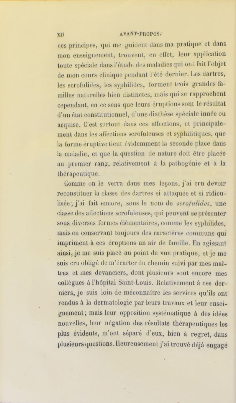 ces principes, qui me gitidciit dans ma pratique et dans mon enseignement, trouvent, en efï'et, leur application toute spéciale dans l'étude des maladies qui ont fait l'objet de mon cours clinique p(!ndanl l'été dernier. Les dartres, les scrofulides, les sypliilides, forment trois grandes fa- milles naturelles bien distinctes, mais qui se rapprochent cependant, en ce sens que leurs éruptions sont le résultat d'un étal constitutionnel, d'une diathése spéciale innée ou acquise. C'est surtout dans ces aflections, et principale- ment dans les aflections scrofuleuses et syphilitiques, que la l'orme éruptive lient évidemment la seconde place dans la maladie, et que la question de nature doit être placée au premier rang, relativement à la pathogénie et à la thérapeutique. Comme un le verra dans mes leçons, j'ai cru devoir reconstituer la classe des dartres si attaquée et si ridicu- lisée; j'ai fait encore, sous le nom de scrofulides, une classe des affections scrofuleuses, qui peuvent se présenter sous diverses formes élémentaires, comme les syphilides, mais en conservant toujours des caractères coiinnuns qui impriment à ces éruptions un air de famille. En agissant ainsi, je me suis placé au point de vue pratique, et je me suis cru obhgé de m'écarter du chemin suivi par mes maî- tres et mes devanciers, dont plusieurs sont encore mes collègues à l'hôpital Saint-Louis. Relativement à ces der- niers, je suis loin de méconnaître les services qu'ils ont rendus à la dermatologie par leurs travaux et leur ensei- gnement; mais leur opposition systématique à des idées nouvelles, leur négation des résultats thérapeutiques les plus évidents, m'ont séparé d'eux, bien à regret, dans plusieurs questions. Heureusement j'ai trouvé déjà engagé